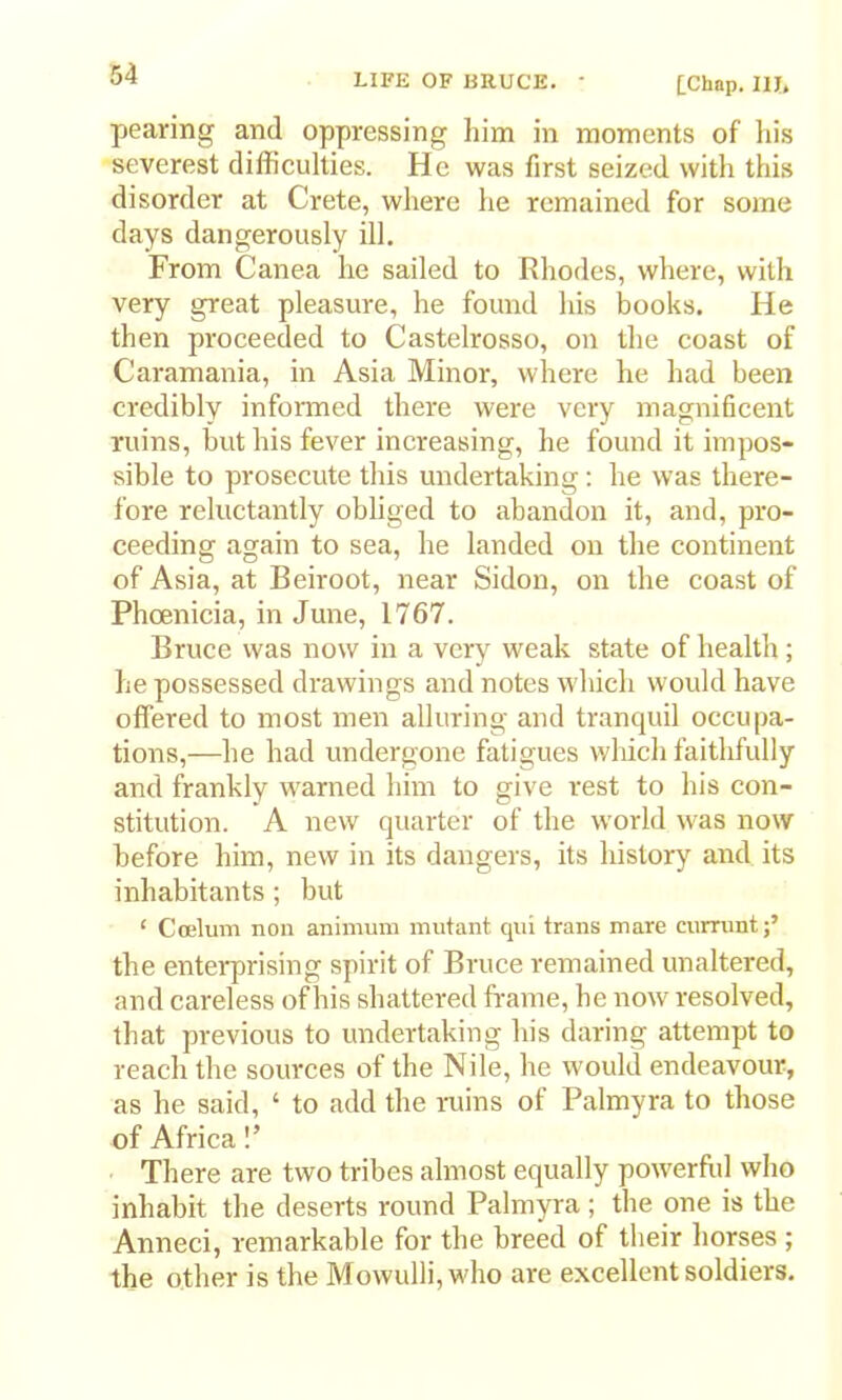 [Chap. lU, pearing and oppressing him in moments of his severest difficulties. He was first seized with this disorder at Crete, where he remained for some days dangerously ill. From Canea he sailed to Rhodes, where, with very great pleasure, he found his books. He then proceeded to Castelrosso, on the coast of Caramania, in Asia Minor, where he had been credibly informed there were very magnificent ruins, but his fever increasing, he found it impos- sible to prosecute this undertaking; he was there- fore reluctantly obliged to abandon it, and, pro- ceeding again to sea, he landed on the continent of Asia, at Beiroot, near Sidon, on the coast of Phoenicia, in June, 1767. Bruce was now in a very weak state of health; he possessed drawings and notes which would have offered to most men alluring and tranquil occupa- tions,—he had undergone fatigues which faithfully and frankly warned him to give rest to his con- stitution. A new quarter of the world was now before him, new in its dangers, its history and its inhabitants; but ‘ Coelum non animum mutant qni trans mare cummt;’ the enteiprising spirit of Bruce remained unaltered, and careless of his shattered frame, he now resolved, that previous to undertaking his daring attempt to reach the sources of the Nile, he would endeavour, as he said, ‘ to add the laiins of Palmyra to those of Africa!’ There are two tribes almost equally powerftil who inhabit the deserts round Palmyra ; the one is the Anneci, remarkable for the breed of their horses ; the other is the Mowulli,who are excellent soldiers.