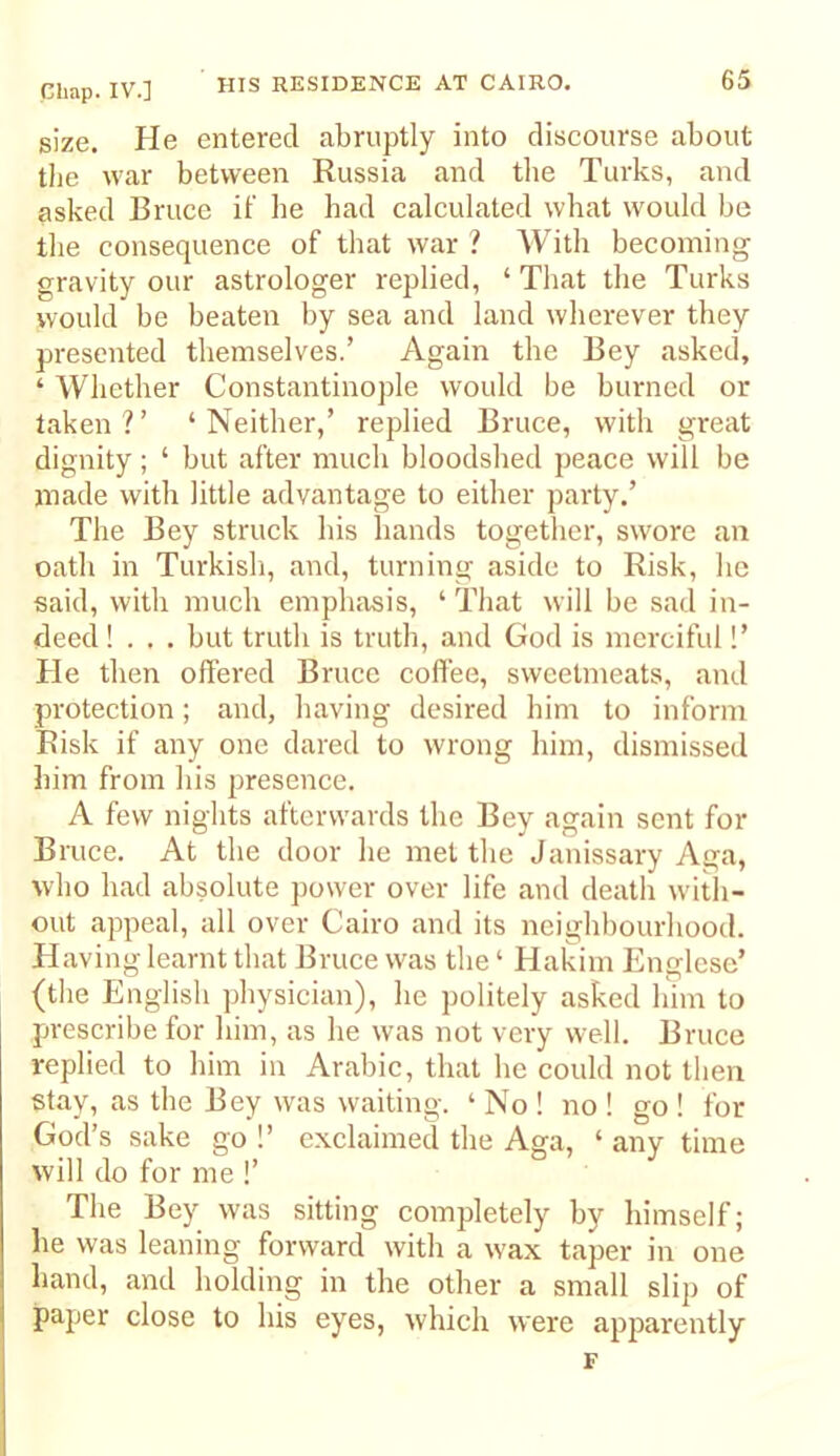 size. He entered abruptly into discourse about the war between Russia and the Turks, and asked Bruce if he had calculated what would be the consequence of that war ? With becoming gravity our astrologer replied, ‘ That the Turks would be beaten by sea and land wherever they presented themselves.’ Again the Bey asked, ‘ Whether Constantinople would be burned or taken?’ ‘Neither,’ replied Bruce, with great dignity; ‘ but after much bloodshed peace will be made with little advantage to either party.’ The Bey struck his hands together, swore an oath in Turkish, and, turning aside to Risk, he said, with much emphasis, ‘ That will be sad in- deed ! . . . but truth is truth, and God is merciful!’ He then offered Bruce coffee, sweetmeats, and protection; and, having desired him to inform Risk if any one dared to wrong liim, dismissed him from his presence. A few nights afterwards the Bey again sent for Bruce. At the door he met the Janissary Aga, who had absolute power over life and death wdtli- out appeal, all over Cairo and its neighbourhood. Having learnt that Bruce was the ‘ Hakim Englese’ (the English physician), he politely asked him to prescribe for him, as he was not very well. Bruce replied to him in Arabic, that he could not then stay, as the Bey was waiting. ‘ No ! no ! go ! for God’s sake go !’ exclaimed the Aga, ‘ any time will do for me !’ The Bey was sitting completely by himself; he was leaning forward with a wax taper in one hand, and holding in the other a small slip of paper close to his eyes, which were apjiarently F