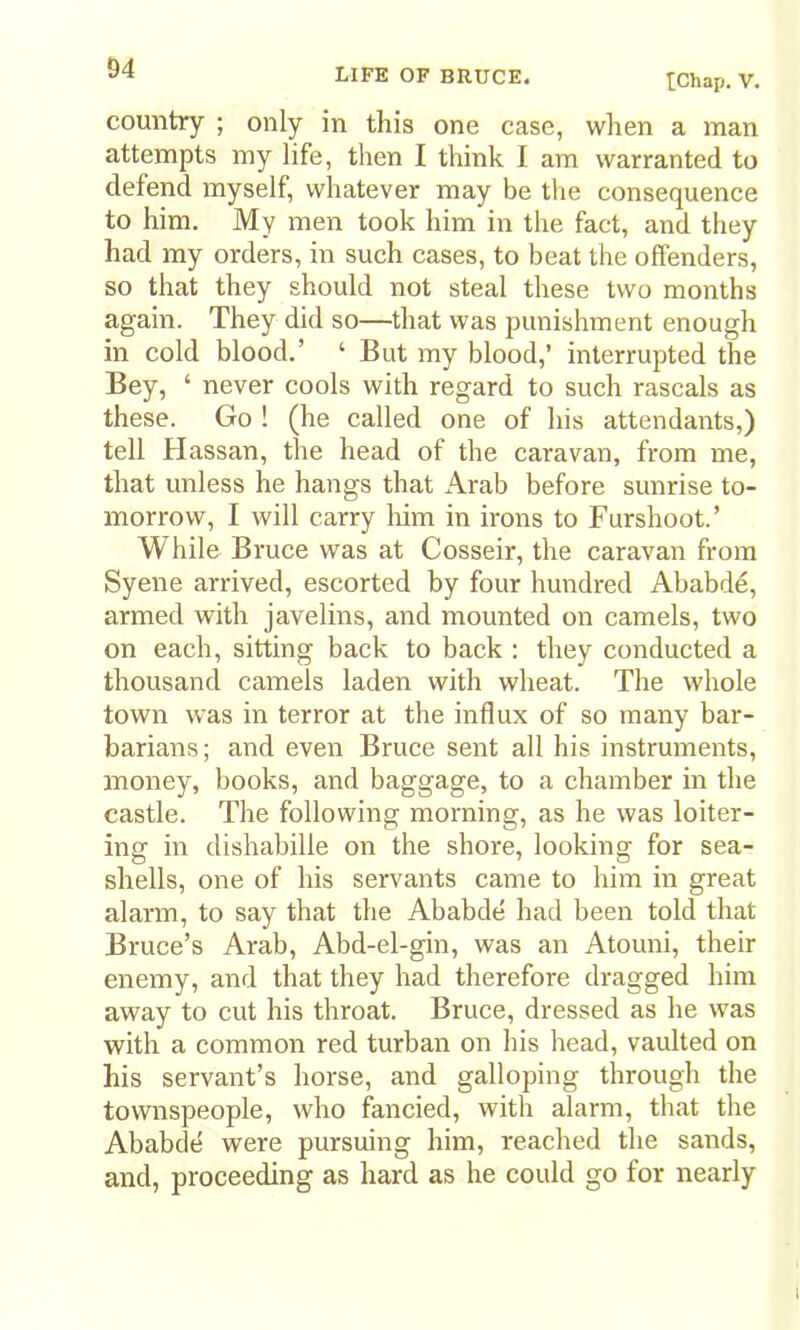 tChap. V. country ; only in this one case, when a man attempts my life, then I think I am warranted to defend myself, whatever may be the consequence to him. My men took him in the fact, and they had my orders, in such cases, to beat the offenders, so that they should not steal these two months again. They did so—that was punishment enough in cold blood.’ ‘ But my blood,’ interrupted the Bey, ‘ never cools with regard to such rascals as these. Go ! (he called one of his attendants,) tell Hassan, the head of the caravan, from me, that unless he hangs that Arab before sunrise to- morrow, I will carry liim in irons to Furshoot.’ While Bruce was at Cosseir, the caravan from Syene arrived, escorted by four hundred Ababde, armed with javelins, and mounted on camels, two on each, sitting back to back : they conducted a thousand camels laden with wheat. The whole town was in terror at the influx of so many bar- barians; and even Bruce sent all his instruments, money, books, and baggage, to a chamber in the castle. The following morning, as he was loiter- ing in dishabille on the shore, looking for sea- shells, one of his servants came to him in great alarm, to say that the Ababde had been told that Bruce’s Arab, Abd-el-gin, was an Atouni, their enemy, and that they had therefore dragged him away to cut his throat. Bruce, dressed as he w'as with a common red turban on his head, vaulted on his servant’s horse, and galloping through the townspeople, who fancied, with alarm, that the Ababde were pursuing him, reached the sands, and, proceeding as hard as he could go for nearly