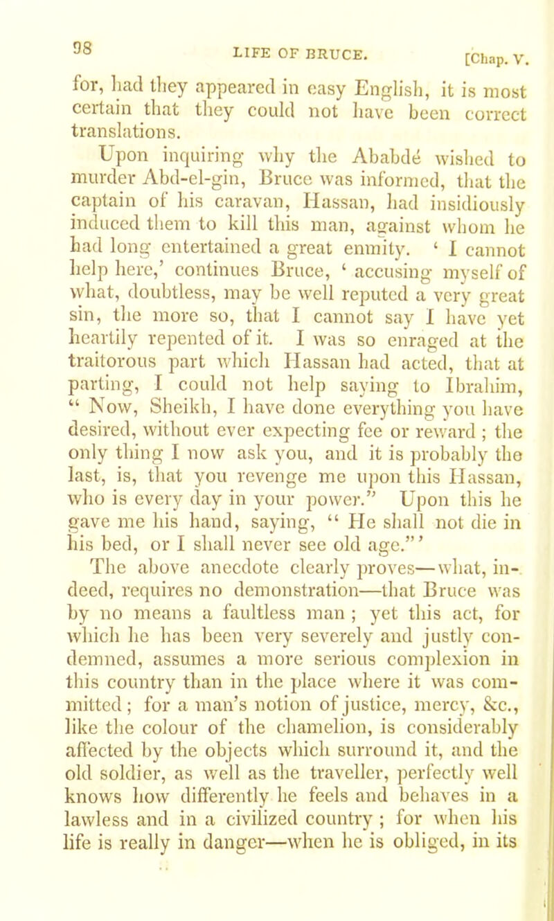 D8 [Chap. V. for, had tliey appeared in easy Englisli, it is most certain that they could not have been correct translations. Upon inquiring wliy tlie Ababde wislied to murder Abd-el-gin, Bruce was informed, that the captain of his caravan, Hassan, liad insidiously induced them to kill this man, against whom he had long entertained a great enmity. ‘ I cannot lielp here,’ continues Bruce, ‘ accusing myself of what, doubtless, may be well reputed a very great sin, the more so, that I cannot say I have yet heartily repented of it. I was so enraged at the traitorous part which Hassan had acted, that at parting, I could not help saying to Ibrahim, “ Now, Sheikh, I have done everything you have desired, without ever expecting fee or reward ; the only thing I now ask you, and it is probably the last, is, that you revenge me upon this Hassan, who is every day in your power.” Upon this he gave me his hand, saying, “ He shall not die in his bed, or I shall never see old age.”’ The above anecdote clearly proves—what, in- deed, requires no demonstration—that Bruce was by no means a faultless man ; yet this act, for which he has been very severely and justly con- demned, assumes a more serious complexion in this country than in the place where it was com- mitted ; for a man’s notion of justice, mercy, &c., like the colour of the chamelion, is considerably affected by the objects which surround it, and the old soldier, as well as the traveller, perfectly well knows how differently he feels and behaves in a lawless and in a civilized country ; for when his life is really in danger—when he is obliged, in its