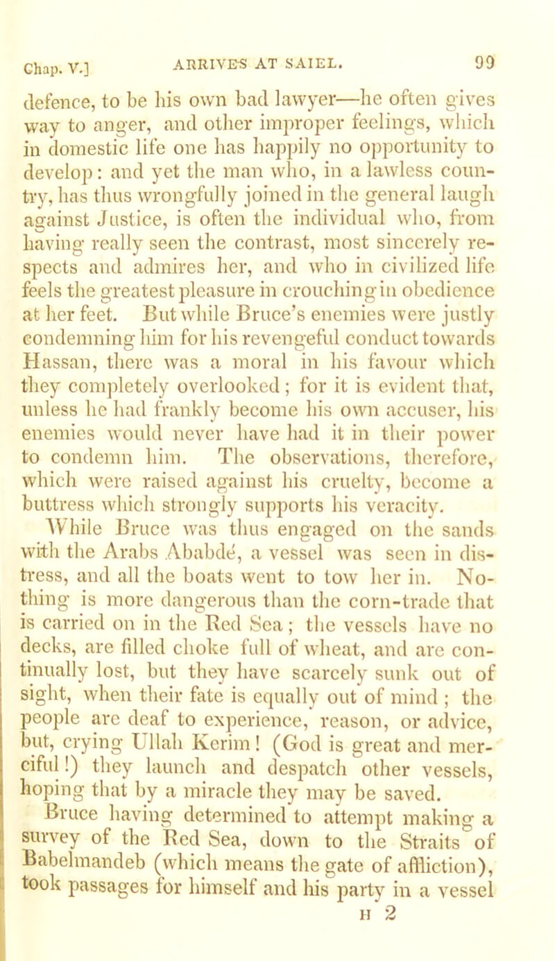 AHRIVE-S AT SAIEL. 90 defence, to be bis own bad lawyer—be often gives way to anger, and otlier imjwoper feelings, wbicb in domestic life one bas happily no opportunity to develop; and yet tbe man wlio, in a lawless coun- try, bas thus wrongfully joined in tbe general laugh against Justice, is often tbe individual who, from having really seen tbe contrast, most sincerely re- spects and admires her, and who in civilized life, feels tbe greatest pleasure in croucbingiii obedience at her feet. But while Bruce’s enemies were justly condemning him for bis revengeful conduct towards Hassan, there was a moral in bis favour wbicb they completely overlooked; for it is evident that, unless be bad frankly become bis own accuser, bis enemies would never have bad it in their power to condemn him. Tbe observations, therefore, which were raised against bis cruelty, become a buttress wbicb strongly supports bis veracity. AVbile Bruce w^as thus engaged on tbe sands with the Arabs Ababde, a vessel was seen in dis- tress, and all tbe boats went to tow her in. No- thing is more dangerous than tbe corn-trade that is carried on in tbe Red Sea; tbe vessels have no decks, are fdled choke lull of wheat, and are con- tinually lost, but they have scarcely sunk out of sight, when their fate is equally out of mind ; the people are deaf to experience, reason, or advice, but, crying Ullab Kerim! (God is great and mer- ciful !) they launch and despatch other vessels, hoping that by a miracle they may be saved, Bruce having determined to attempt making a survey of tbe Red Sea, down to tbe Straits of I Babebnandeb (which means tbe gate of affliction), S took passages for himself and bis party in a vessel