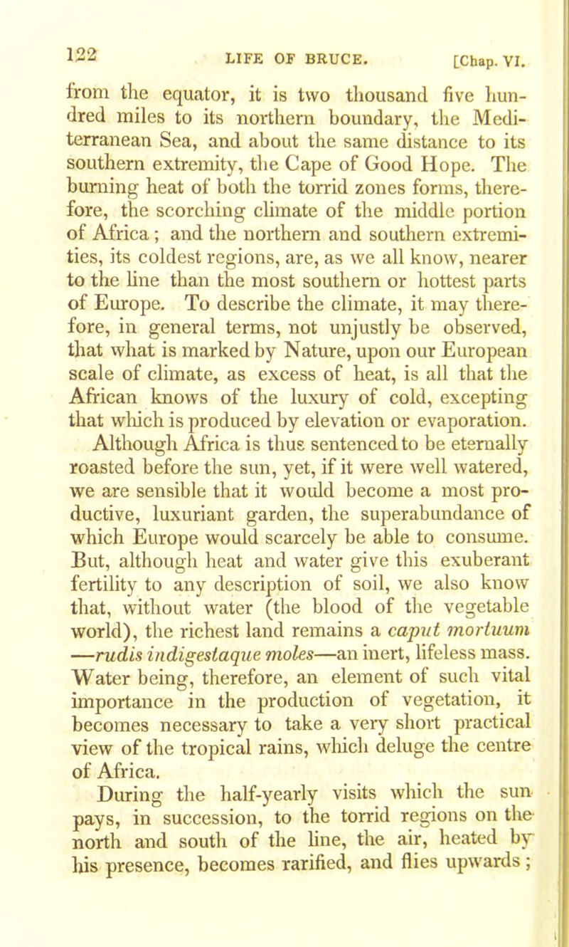 [Chap. VI. from the equator, it is two thousand five hun- dred miles to its northern boundary, the Medi- terranean Sea, and about the same distance to its southern extremity, the Cape of Good Hope. The burning heat of both the torrid zones forms, there- fore, the scorching climate of the middle portion of Africa; and the northern and southern extremi- ties, its coldest regions, are, as we all know, nearer to the line than the most southern or hottest parts of Europe. To describe the climate, it may there- fore, in general terms, not unjustly be observed, that what is marked by Nature, upon our European scale of climate, as excess of heat, is all that the African knows of the luxury of cold, excepting that wlrich is produced by elevation or evaporation. Although Africa is thus sentenced to be eternally roasted before the sun, yet, if it were well watered, we are sensible that it would become a most pro- ductive, luxuriant garden, the superabundance of which Europe would scarcely be able to consume. But, although heat and water give this exuberant fertility to any description of soil, we also know that, without water (the blood of the vegetable world), the richest land remains a capiit mortuum —rudis indigesiaque moles—an inert, lifeless mass. Water being, therefore, an element of such vital importance in the production of vegetation, it becomes necessary to take a veiy short practical view of the tropical rains, which deluge the centre of Africa, During the half-yearly visits which the sun pays, in succession, to the torrid regions on the north and south of the line, the air, heated by lus presence, becomes rarified, and flies upwards;