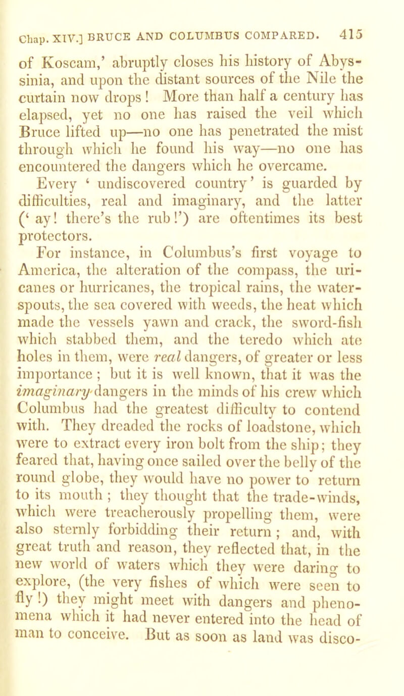 of Koscam,’ abruptly closes his liistory of Abys- sinia, and upon tbe cbstant sources of the Nile the curtain now drops ! More than half a century has elapsed, yet no one has raised the veil whicli Bruce lifted up—no one has penetrated the mist through which he found his way—no one has encountered the dangers which he overcame. Every ‘ undiscovered country’ is guarded by difficulties, real and imaginary, and the latter (‘ ay! there’s the rub!’) are oftentimes its best protectors. For instance, in Columbus’s first voyage to America, the alteration of the compass, the uri- canes or hurricanes, the tropical rains, the water- spouts, the sea covered with weeds, the heat which made the vessels yawn and crack, the sword-fish which stabbed them, and the teredo which ate holes in them, were real dangers, of greater or less importance ; but it is well known, that it was the imaginary-in the minds of his crew which Columbus liad the greatest difficulty to contend with. They dreaded the rocks of loadstone, which >vere to extract every iron bolt from the ship; they feared that, having once sailed over the belly of the round globe, they would have no power to return to its mouth ; they thought that the trade-winds, which were treacherously propelling them, were also sternly forbidding their return; and, with great truth and reason, they reflected that, in the new world of waters which they were daring to explore, (the very fishes of which were seen to fly !) they might meet with dangers and pheno- mena which it had never entered into the head of man to conceive. But as soon as land was disco-