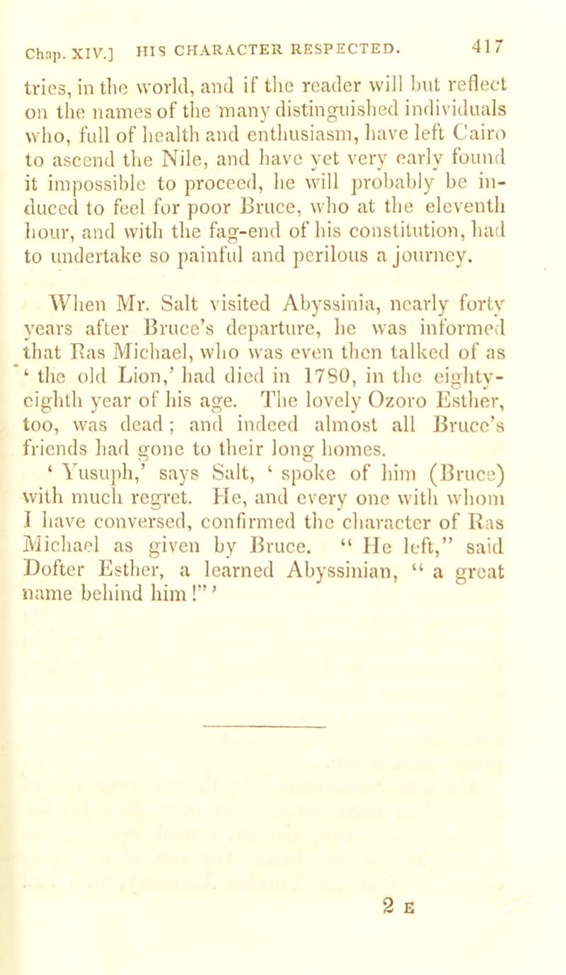 Chap. XIV.] HI? CHARACTER RESPECTED. tries, in tlie world, and if the reader will bnt reflect on the names of tlie many distinguished individuals who, full of health and enthusiasm, have left Cairo to ascend the Nile, and have yet very early found it impossible to proceed, he will probably be in- duced to feel for poor Bruce, who at the eleventh hour, and with the fag-end of his constitution, had to undertake so painful and perilous a journey. When Mr. Salt visited Abyssinia, nearly forty years after Bruce’s departure, he was informed that Bas Michael, who was even then talked of as ‘ the old Lion,’ had died in 17S0, in the eightv- cighth year of his age. The lovely Ozoro Esther, too, was dead; and indeed almost all JJruce’s friends had gone to their long homes. ‘ Yusuph,’ says Salt, ‘ spoke of him (Bruce) with much regret. He, and every one with whom I have conversed, confirmed the character of Ras Michael as given by Bruce. “ He left,” said Dofter Esther, a learned Abyssinian, “ a great name behind him !” ’