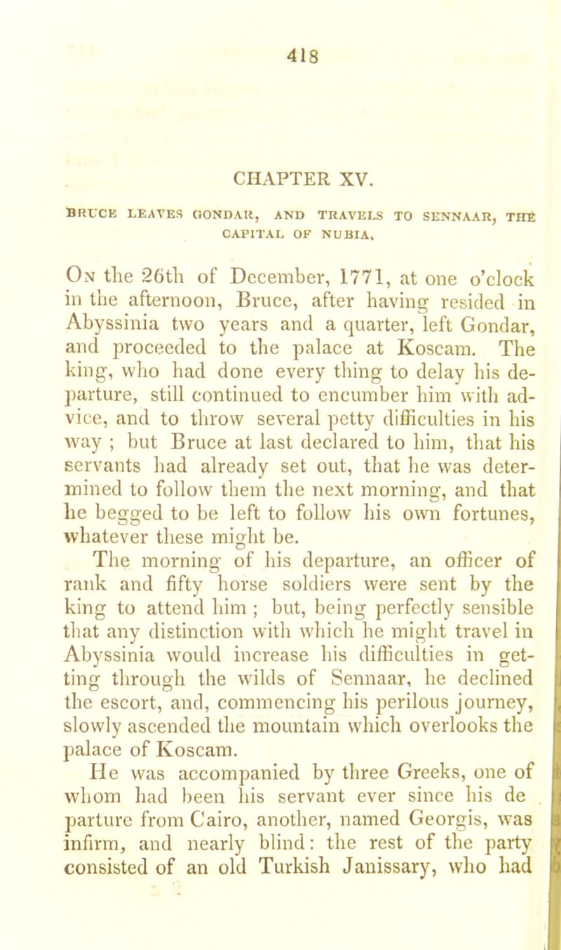 CHAPTER XV. BRUCE LEAVES GONDAK, AND TRAVELS TO SENNAAR, THE CAPITAL OF NUBIA. On the 26th of December, 1771, at one o’clock in the afternoon, Bruce, after having resided in Abyssinia two years and a quarter, left Gondar, and proceeded to the palace at Koscam. The king, who had done every thing to delay his de- parture, still continued to encumber him with ad- vice, and to throw several petty difficulties in his way ; but Bruce at last declared to him, that his servants had already set out, that he was deter- mined to follow them the next morning, and that he begged to be left to follow his own fortunes, whatever these might be. The morning of his departure, an officer of rank and fifty horse soldiers were sent by the king to attend him ; but, being perfectly sensible that any distinction with which he might travel in Abyssinia would increase his difficulties in get- ting through the wilds of Sennaar, he declined the escort, and, commencing his perilous jouniey, slowly ascended the mountain which overlooks the palace of Koscam. He was accompanied by three Greeks, one of whom had been las servant ever since his de parture from Cairo, another, named Georgis, was infirm, and nearly blind: the rest of the party consisted of an old Turkish Janissary, who had