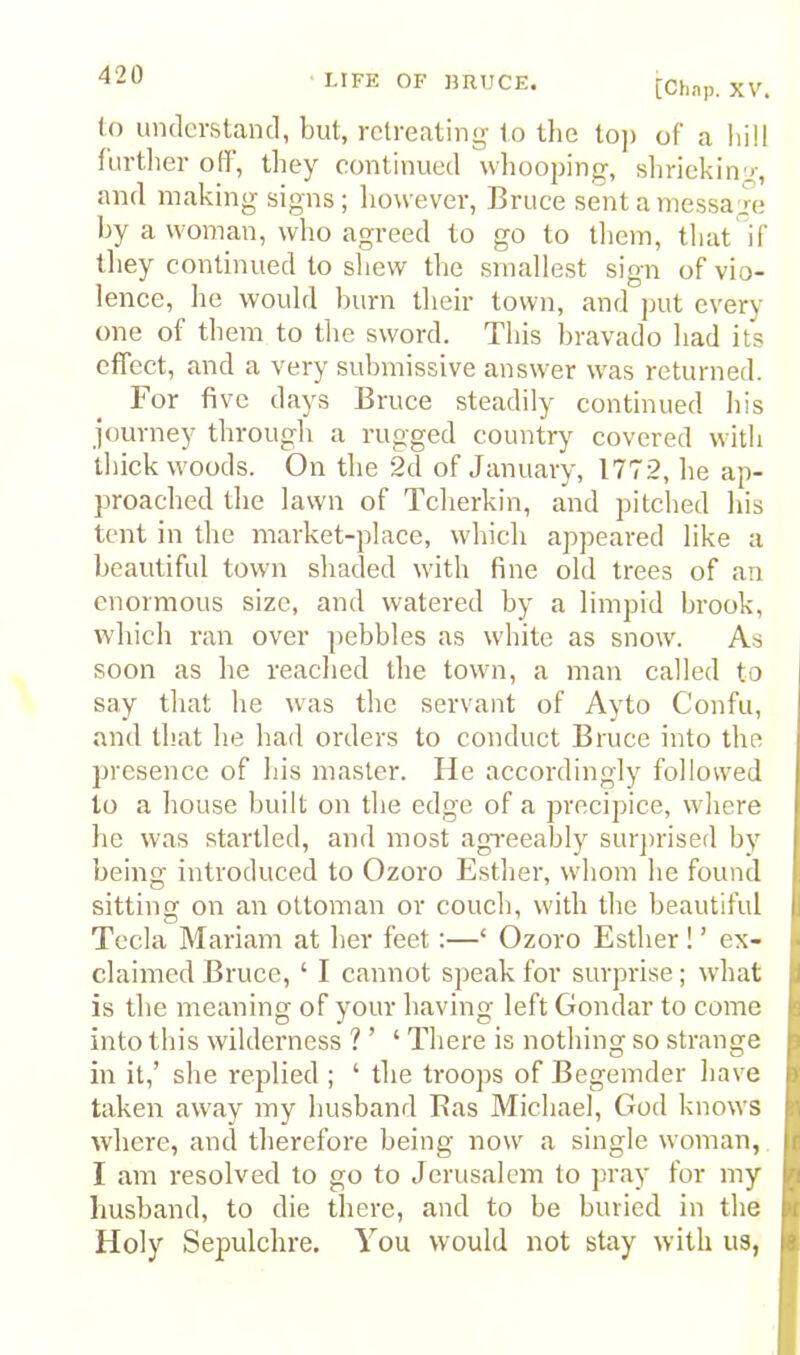 [Chap. XV. (o understand, but, retreating to Uie top of a hill fiirtlier off, they continued wliooping, shrieking, and making signs; however, Bruce sent a message hy a woman, who agreed to go to tliem, that'^if they continued to sliew the smallest sign of vio- lence, he would hum their town, and put every one of them to the sword. This bravado had its effect, and a very submissive answer was returned. For five days Bruce steadily continued his journey through a rugged country covered with thick woods. On the 2d of January, 1772, he ap- proached the lawn of Tcherkin, and pitched his tent in the market-place, which appeared like a beautiful town shaded with fine old trees of an enormous size, and watered by a limpid brook, which ran over pebbles as white as snow. As soon as he reached the town, a man called to say that he was the servant of Ayto Confu, and that he had orders to conduct Bruce into the presence of his master. He accordingly followed to a house built on the edge of a precipice, where he was startled, and most agreeably surjirised by being introduced to Ozoro Esther, whom he found sitting on an ottoman or couch, with the beautiful Tecla Mariam at her feet:—‘ Ozoro Esther! ’ ex- claimed Bruce, ‘ I cannot sjieak for surprise; what is the meaning of your having left Gondar to come into this wilderness ? ’ ‘ There is nothing so strange in it,’ she replied ; ‘ the troops of Begeinder have taken away my husband Bas Michael, God knows where, and therefore being now a single woman, I am resolved to go to Jerusalem to pr.ay for my husband, to die there, and to be buried in the Holy Sepulchre. You would not stay with us,