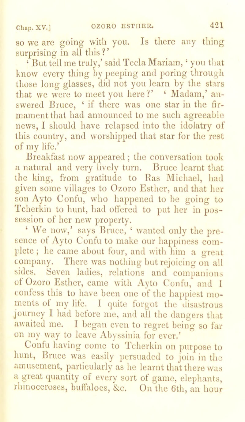 SO we are going with you. Is there any thing surprising in all tliis?’ ‘ But tell me truly,’ said Tecla Mariam, ‘ you that know every thing by peeping and poring through those long glasses, did not you learn by the stars that we were to meet you here ?’ ‘ Madam,’ an- swered Bruce, ‘ if there was one star in the fir- mament that had announced to me such agreeable news, I should have relapsed into the idolatry of this country, and worshipped that star for the rest of my life.’ Breakfast now apj)eared; the conversation took a natural and very lively turn. Bruce learnt that the king, from gratitude to Has Michael, had given some villages to Ozoro Esther, and that her son Ayto Confu, who ha])pcned to be going to Tcherkin to hunt, had ofi’ered to put her in pos- session of her new property. ‘ We now,’ says Bruce, ‘ wanted only the pre- sence of Ayto Confu to make our hajtpiness com- plete ; he came about four, and with him a great company. There was nothing but rejoicing on all sides. Seven ladies, relations and companions of Ozoro Esther, came with Ayto Confu, and I confess this to have been one of the happiest mo- ments of my life. 1 cpiite forgot the disastrous journey I had before me, and all the dangers that awaited me. 1 began even to regret being so far on my way to leave Abvssinia for ever.’ Confu having come to Tcherkin on purpose to Imnt, Bruce was easily persuaded to join in the amusement, particularly as he learnt that there was a great quantity ot every sort of game, elephants, rhinoceroses, buffaloes, &c. On the Gth, an hour