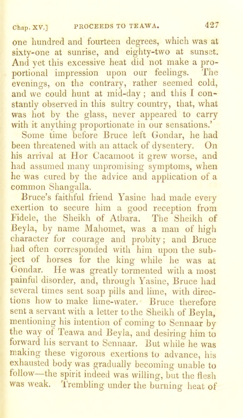 one hundred and fourteen degrees, which was at sixty-one at sunrise, and eighty-two at sunset. And yet this excessive heat did not make a pro- portional impression upon our feelings. The evenings, on the contrary, rather seemed cold, and we could hunt at mid-day ; and this I con- stantly observed in this sultry country, that, what was hot by the glass, never appeared to carry with it anything proportionate in our sensations.’ Some time before Bruce left Gondar, he had been threatened with an attack of dysentery. On his arrival at Hor Cacamoot it grew worse, and had assumed many unpromising symptoms, when he was cured by the advice and application of a common Sbangalla. Bruce’s faithful friend Yasine had made every exertion to secure him a good reception from Fidele, the Sheikh of Atbara. The Sheikh of Beyla, by name Mahomet, was a man of high character for courage and probity; and Bruce had often corresponded with him upon the sub- ject ot horses tor the king while he was at Gondar. He was greatly tormented with a most painful disorder, and, througli Yasine, Bruce had several times sent soap pills and lime, with direc- tions how to make lime-water. Bruce therefore sent a servant with a letter to the Sheikh of Beyla, mentioning his intention of coming to Sennaar by the way ol Teawa and Beyla, and desiring him to forward his servant to Sennaar. But while he was making these vigorous exertions to advance, his exhausted body was gradually becoming unable to follow—the spirit indeed was willing, but the flesh was weak. Trembling under the burning heat of
