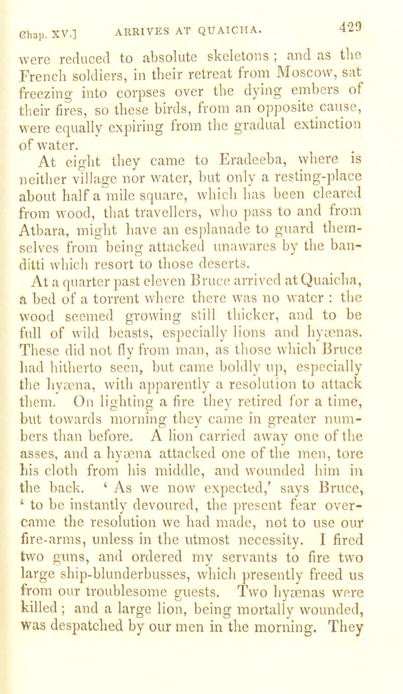 were reduced to absolute skeletons ; and as tlie French soldiers, in their retreat from Moscow, sat fi'eezing into corpses over the dying embers of their fires, so these birds, from an opposite cause, were equally expiring from the gradual extinction of water. At eight they came to Eradeeba, where is neither village nor water, but only a resting-place about half a mile square, which has been cleared from wood, that travellers, who pass to and from Atbara, might have an esplanade to guard them- selves from being attacked unawares by the ban- ditti which resort to those deserts. At a quarter past eleven Bruce arrived at Quaicha, a bed of a torrent where there was no water : the wood seemed growing still thicker, and to be full of wild beasts, especially lions and hymnas. These did not fly from man, as those which Bruce had hitherto seen, but came boldly up, especially the hyaena, with apparently a resolution to attack them. On lighting a fire they retired for a time, but towards morning they came in greater num- bers than before. A lion carried away one of the asses, and a hyaena attacked one of the men, tore his cloth from his middle, and wounded liim iu the back. ‘ As we now expected,’ says Bruce, ‘ to be instantly devoured, tbe present fear over- came the resolution we had made, not to use our fire-arms, unless in the utmost necessity. I fired two guns, and ordered my servants to fire two large ship-blunderbusses, which presently freed us from our troublesome guests. Two hyaenas were killed ; and a large lion, being mortally w'ounded, was despatched by our men in the morning. They