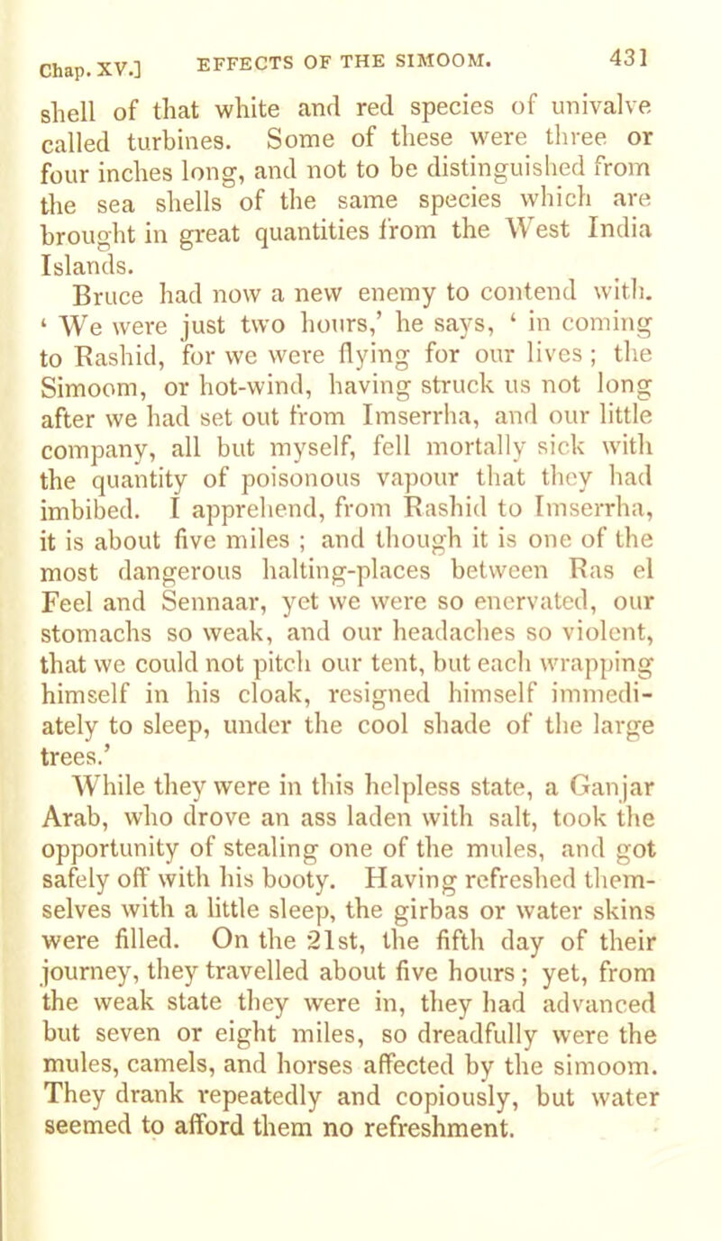 EFFECTS OF THE SIMOOM. sliell of that white and red species of univalve called turbines. Some of these were three or four inches long, and not to be distinguished from the sea shells of the same species which are brought in great quantities from the West India Islands. Bruce had now a new enemy to contend with. ‘ We were just two hours,’ he says, ‘ in coming to Kashid, for we were flying for our lives; the Simoom, or hot-wind, having struck us not long after we had set out from Imserrha, and our little company, all but myself, fell mortally sick with the quantity of poisonous vapour that they had imbibed. I apprehend, from Bashid to Imserrha, it is about five miles ; and though it is one of the most dangerous halting-places between Ras el Feel and Sennaar, yet we were so enervated, our stomachs so weak, and our headaches so violent, that we could not pitch our tent, but each wrapping himself in his cloak, resigned himself immedi- ately to sleep, under the cool shade of the large trees.’ While they were in this helpless state, a Gan jar Arab, who drove an ass laden with salt, took the opportunity of stealing one of the mules, and got safely off with his booty. Having refreshed them- selves with a little sleep, the girbas or water skins were filled. On the 21st, the fifth day of their journey, they travelled about five hours ; yet, from the weak state they were in, they had advanced but seven or eight miles, so dreadfully were the mules, camels, and horses affected by the simoom. They drank repeatedly and copiously, but water seemed to afford them no refreshment.