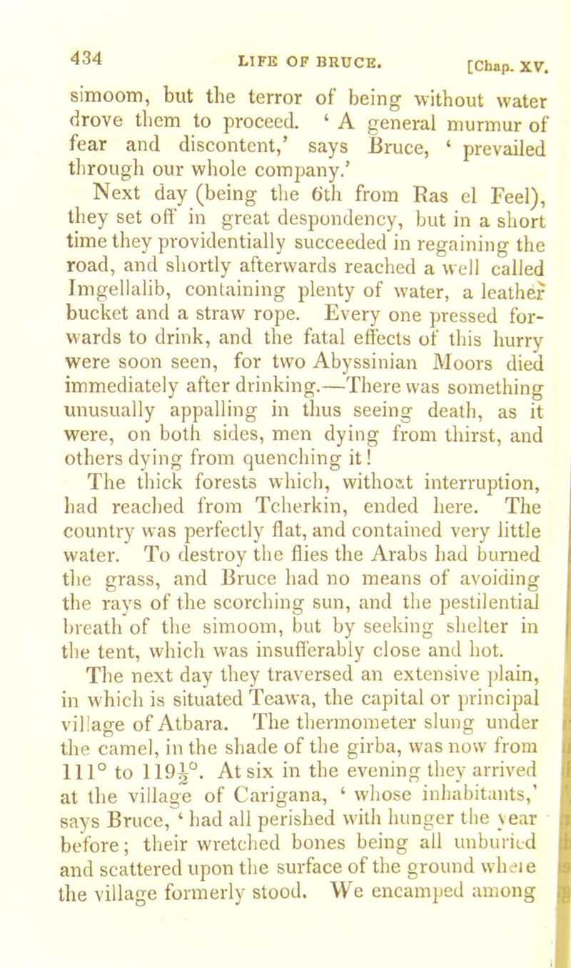 [Chap. XV. simoom, but the terror of being without water drove them to proceed. ‘ A general murmur of fear and discontent,’ says Eruce, ‘ prevailed through our whole company.’ Next day (being the 6th from Ras el Feel), they set off in great despondency, but in a short time they providentially succeeded in regaining the road, and shortly afterwards reached a well called Imgellalib, containing plenty of water, a leather bucket and a straw rope. Every one pressed for- wards to drink, and the fatal effects of this hurry were soon seen, for two Abyssinian Moors died immediately after drinking.—There was something unusually appalling in thus seeing death, as it were, on both sides, men dying from thirst, and others dying from quenching it! The thick forests which, withoat interruption, had reached from Tcherkin, ended here. The country was perfectly flat, and contained very little water. To destroy the flies the Arabs had burned the grass, and Eruce liad no means of avoiding the ravs of the scorching sun, and the pestilential breath of the simoom, but by seeking shelter in the tent, which was insufi'erably close and hot. The next day they traversed an extensive plain, in which is situated Teawa, the capital or principal village of Atbara. The thermometer slung under the camel, in the shade of the girba, was now from 111° to 119^°. At six in the evening they arrived at tlie village of Carigana, ‘ whose inliabitants,’ says Eruce, ‘ had all perished with hunger the vear before; their wretched bones being all unburiLd and scattered upon the surface of the ground wheie the village formerly stood. We encamped among