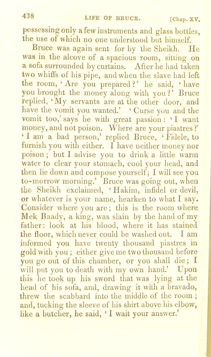 [Chap. XV, possessing only a few instruments and glass bottles, the use of which no one understood but himself. Bruce was again sent for by the Sheikh. He was in the alcove of a spacious room, sitting on a sofa surrounded by curtains. After he had taken two whiffs ol his pipe, and wdien the slave had left the room, ‘ Are you prepared?’ he said, ‘have you brought the money along with you?’ Bruce replied, ‘ My servants are at the other door, and have the vomit you wanted.’ ‘ Curse you and the vomit too,’ says he with great passion : ‘ I want money, and not poison. Where are your piastres?’ ‘ I am a bad person,’ replied Bruce, ‘ Fidele, to furnish you with either. I have neither money nor poison ; but I advise you to drink a little warm water to clear your stomach, cool your head, and then lie down and compose yourself; 1 will see you to-morrow morning.’ Bruce was going out, when the Sheikh exclaimed, ‘ Hakim, infidel or devil, or whatever is your name, hearken to what I say. Consider where you are; this is the room where Mek Baady, a king, was slain by the hand of my father: look at his blood, where it has stained the floor, which never could be washed out. I am informed you have twenty thousand piastres in gold with you ; either give me two thousand before you go out of this chamber, or you shall die; I will put you to death with my own hand.’ Upon this he took up his sword that was lying at the head of his sofa, and, drawing it with a bravado, threw the scabbard into the middle of the room ; and, tucking the sleeve of his shirt above his elbow, like a butcher, he said, ‘ I wait your answer.’