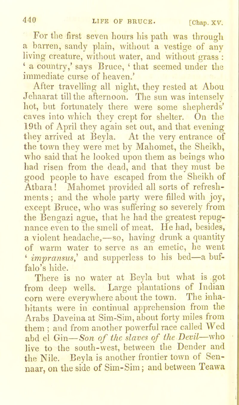 [Chap. XV. For tlie first seven hours liis path was througli a barren, sandy plain, without a vestige of any living creature, without water, and without gi-ass : ‘ a country,’ says Bruce, ‘ that seemed under the immediate curse of heaven.’ After travelling all night, they rested at Ahou Jehaarat till the afternoon. The sun was intensely hot, hut fortunately there were some shepherds’ caves into which they crept for shelter. On the 19th of April they again set out, and that evening they arrived at Beyla. At the very entrance of the town they were met by Mahomet, the Sheikh, who said that he looked upon them as beings who had risen from the dead, and that they must be good people to have escaped from the Sheikh of Atbara! Mahomet provided all sorts of refresh- ments ; and the whole party were filled with joy, except Bruce, who was suffering so severely from the Bengazi ague, that he had the greatest repug- nance even to the smell of meat. He had, besides, a violent headache,—so, having drunk a quantity of warm water to serve as an emetic, he went ‘ impransvs' and supperless to his bed—a buf- falo’s hide. There is no water at Beyla but what is got from deep wells. Large plantations of Indian corn were everywhere about the town. The inha- bitants were in continual apprehension from the Arabs Daveina at Sim-Sim, about forty miles from them ; and from another powerful race called AVed abd el Gin—Son of the slaves of the Devil—who live to the south-west, between the Dender and the Nile. Beyla is another frontier town of Sen- naar, on the side of Sim-Sim; and between Teawa