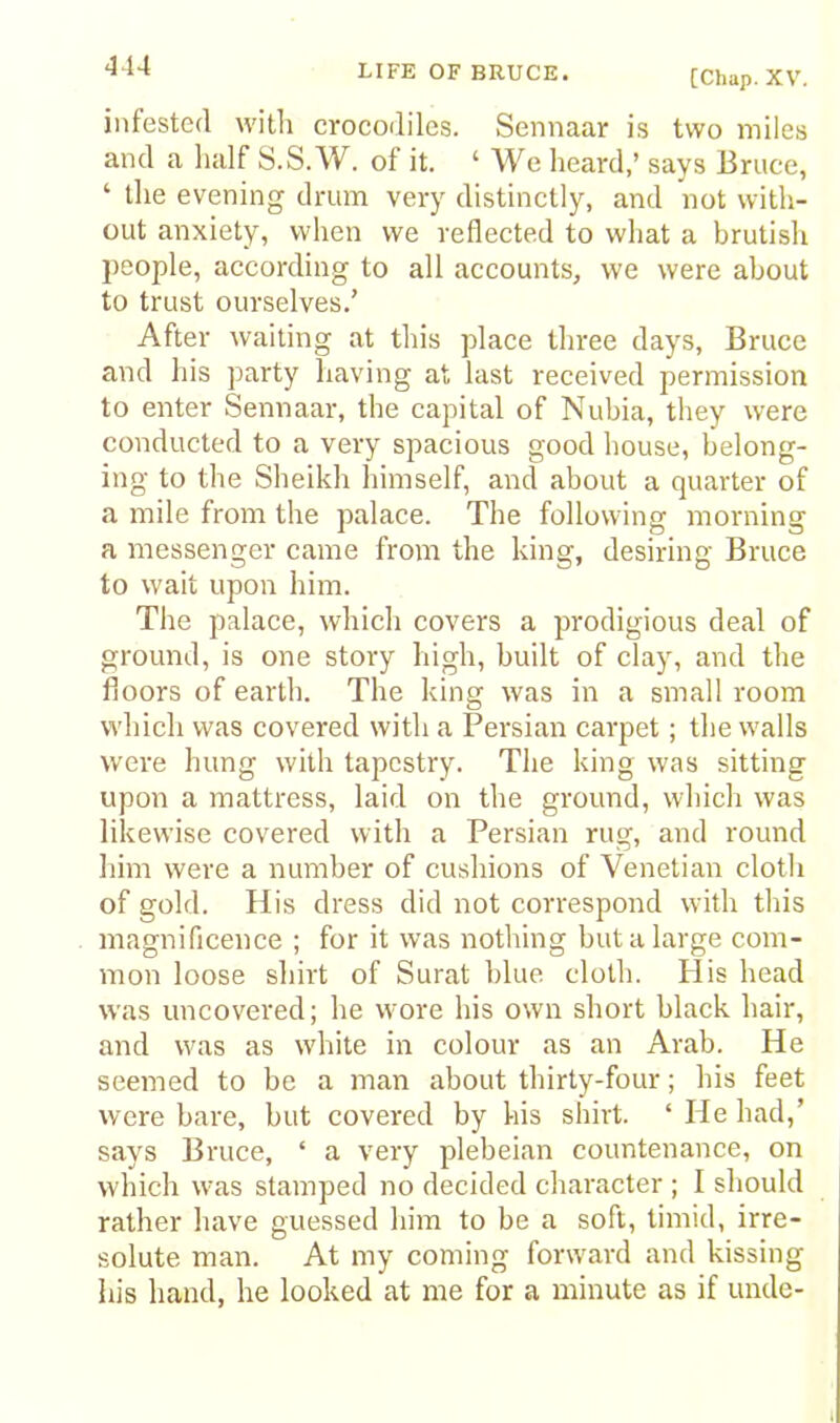 [Chap. XV. infested with crocodiles. Sennaar is two miles and a lialf S.S.W. of it. ‘ We heard,’ says Bruce, ‘ the evening drum very distinctly, and not with- out anxiety, when we reflected to what a brutish jieople, according to all accounts, we were about to trust ourselves.’ After waiting at this place three days, Bruce and his party having at last received permission to enter Sennaar, the capital of Nubia, they were conducted to a very spacious good house, belong- ing to the Sheikh himself, and about a quarter of a mile from the palace. The following morning a messenger came from the king, desiring Bruce to wait upon him. The palace, which covers a prodigious deal of ground, is one story high, built of clay, and the floors of earth. The king was in a small room which was covered with a Persian carpet; the walls were hung with tapestry. The king was sitting upon a mattress, laid on the ground, which was likewise covered with a Persian rug, and round him were a number of cushions of Venetian cloth of gold. His dress did not correspond with this magnificence ; for it was nothing but a large com- mon loose shirt of Surat blue cloth. His head was uncovered; he wore his own short black hair, and was as white in colour as an Arab. He seemed to be a man about thirty-four; his feet were bare, but covered by his shirt. ‘ He had,’ says Bruce, ‘ a very plebeian countenance, on which was stamped no decided character ; I should rather have guessed him to be a soft, timid, irre- solute man. At my coming forward and kissing his hand, he looked at me for a minute as if unde-