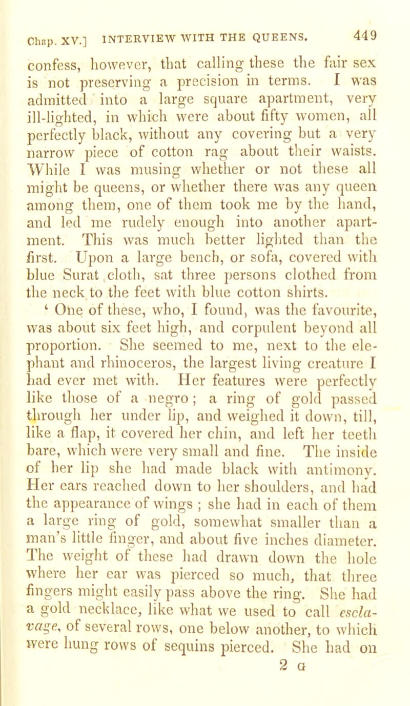 confess, liowever, that calling these the fair sex is not preserving a precision in terms. I was admitted into a large square apartment, very ill-lighted, in which were about fifty women, all perfectly black, without any covering but a very narrow piece of cotton rag about their waists. While I was musing whether or not these all might be queens, or whether there was any queen among them, one of them took me by the hand, and led me rudely enough into another apart- ment. This was much better liglited than the first. Upon a large bend), or sofa, covered witli blue Surat .cloth, sat three persons clothed from the neck to the feet with blue cotton shirts. ‘ One of these, who, I found, was the favourite, was about six feet high, and corpulent beyond all proportion. She seemed to me, next to the ele- phant and rhinoceros, the largest living creature I had ever met witli. Her features were perfectly like those of a negro; a ring of gold passed through her under lip, and weighed it down, till, like a flap, it covered her cliin, and left her teeth bare, which were very small and fine. The inside of her lip she had made black with antimony. Her ears reached down to her shoulders, and had the appearance of wings ; she had in each of them a large ring of gold, somewhat smaller than a man’s little finger, and about five inches diameter. The w’eight of these had drawn down the hole where her ear was pierced so much, that three fingers might easily pass above the ring. She had a gold necklace, like what we used to call escla- vage, of several row's, one below another, to which were hung rows of sequins pierced. She had on 2 G