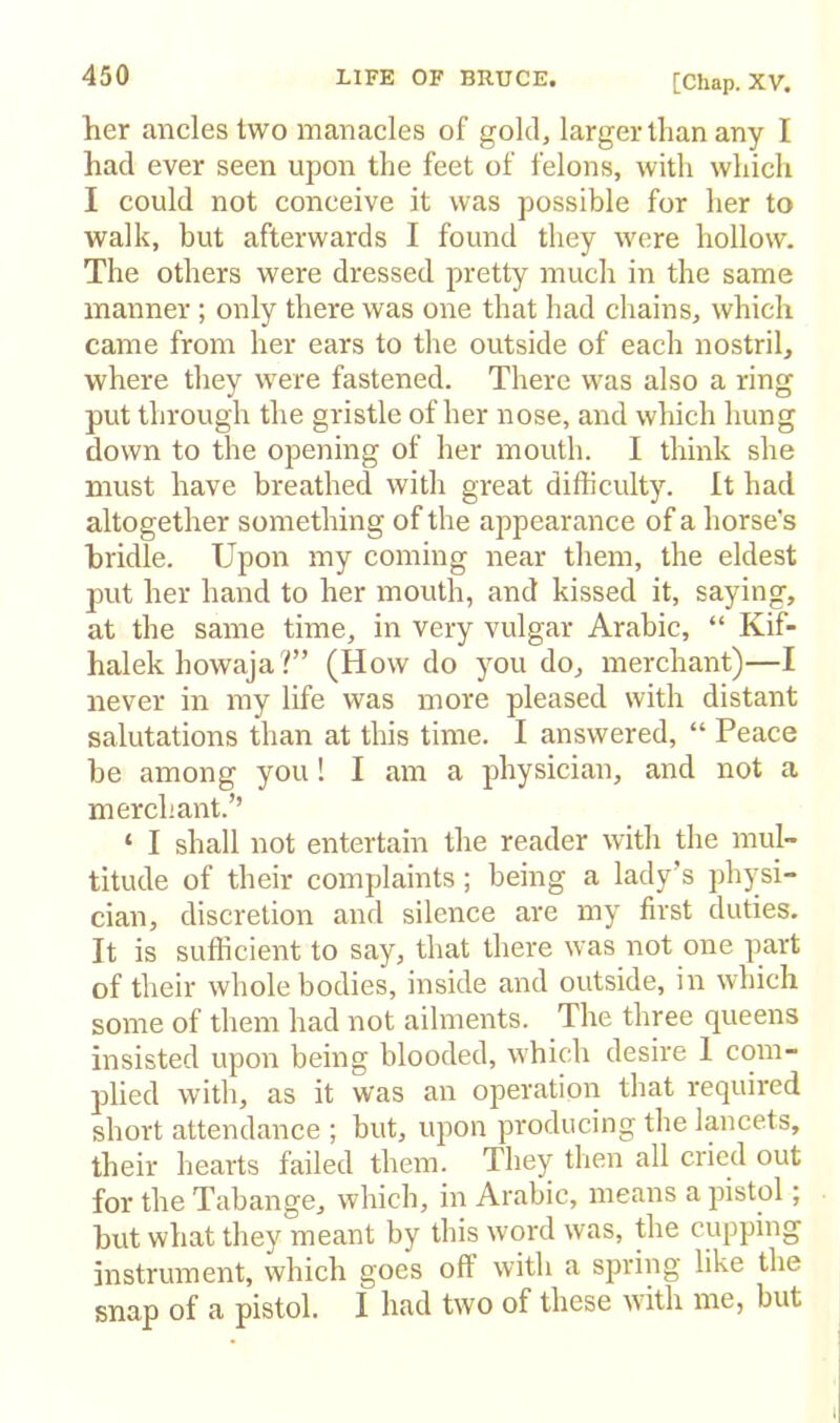 her ancles two manacles of gold, larger than any I had ever seen upon the feet of felons, with which I could not conceive it was possible for her to walk, but afterwards I found they were hollow. The others were dressed pretty much in the same manner ; only there was one that had chains, which came from her ears to the outside of each nostril, where they were fastened. There was also a ring put through the gristle of her nose, and which hung down to the opening of her mouth. I think she must have breathed with great difficulty, ft had altogether something of the appearance of a horse's bridle. Upon my coming near them, the eldest put her hand to her mouth, and kissed it, saying, at the same time, in very vulgar Arabic, “ Kif- halek howaja?” (How do you do, merchant)—I never in my life was more pleased with distant salutations than at this time. I answered, “ Peace be among you! I am a physician, and not a merchant.’’ ‘ I shall not entertain the reader with the mul- titude of their complaints; being a lady’s physi- cian, discretion and silence are my first duties. It is sufficient to say, that there was not one part of their whole bodies, inside and outside, in which some of them had not ailments. The three queens insisted upon being blooded, which desire 1 com- plied with, as it was an operation that required short attendance ; but, upon producing the lancets, their hearts failed them. They then all cried out for the Tabange, which, in Arabic, means a pistol; but what they meant by this word was, the ciq^ping instrument, which goes off with a spring like the snap of a pistol. I had two of these with me, but