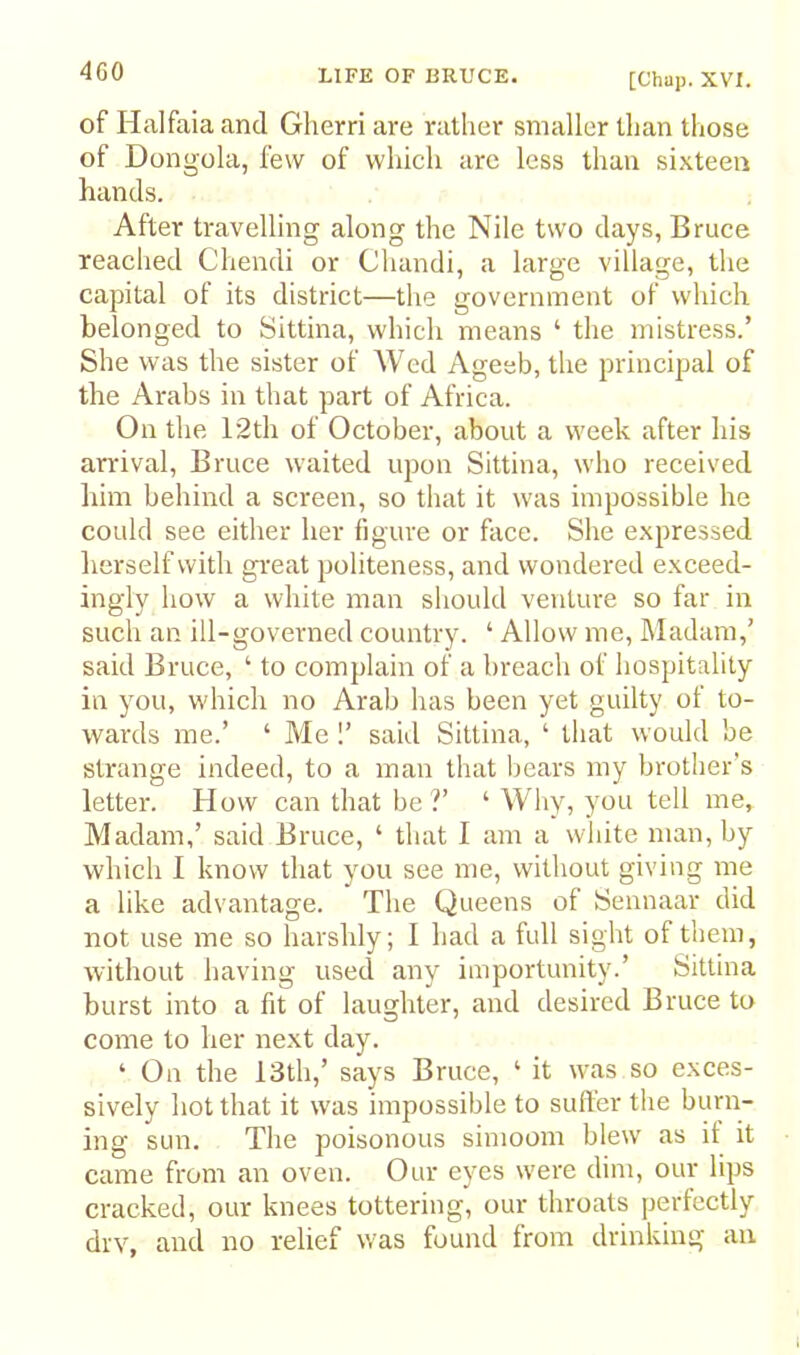 [Chup. XVI. of Halfaia and Glierri are rather smaller than those of Dongola, few of which are less than sixteen hands. After travelling along the Nile two days, Bruce reached Chendi or Chandi, a large village, the capital of its district—the government of which belonged to Sittina, which means ‘ the mistress.’ She was the sister of Wed Ageeb, the principal of the Arabs in that part of Africa. On the 12th of October, about a week after his arrival, Bruce waited upon Sittina, who received him behind a screen, so that it was impossible he could see either her figure or face. She expressed lierself with great politeness, and wondered exceed- ingly how a white man should venture so far in such an ill-governed country. ‘ Allow me. Madam,’ said Bruce, ‘ to complain of a breach of hospitality in you, which no Arab has been yet guilty of to- wards me.’ ‘ Me 1’ said Sittina, ‘ that would be strange indeed, to a man that bears my brother’s letter. How can that be V ‘ Why, you tell me, Madam,’ said Bruce, ‘ that I am a white man, by which I know that you see me, without giving me a like advantage. The Queens of Sennaar did not use me so harshly; I had a full sight of them, without having used any importunity.’ Sittina burst into a fit of laughter, and desired Bruce to come to her next day. ‘ On the 13th,’ says Bruce, ‘ it was so exces- sively hot that it was impossible to suiter the burn- ing sun. The poisonous simoom blew as if it came from an oven. Our eyes were dim, our lips cracked, our knees tottering, our throats perfectly drv, and no relief was found from drinking an