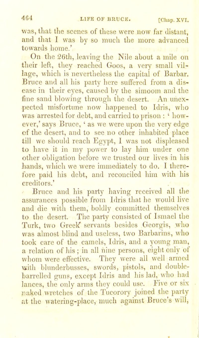 [Cliap. XVI. was, tliat the scenes of these were now far distant, and that I was by so much the more advanced towards liome.’ On the 26tli, leaving the Nile about a mile on their left, they reached Goos, a very small vil- lage, which is nevertheless the capital of Barbar. Bruce and all his party here suffered from a dis- ease in their eyes, caused by the simoom and the fine sand blowing tln-ough the desert. An unex- pected misfortune now happened to Idris, who was arrested for debt, and carried to prison ; ‘ how- ever,’ says Bruce, ‘ as we were upon the very edge of the desert, and to see no other inhabited place till we should reach Egypt, I was not displeased to have it in my power to lay him under one other obligation before we trusted our lives in his liands, which we were immediately to do. I there- fore paid his debt, and reconciled him with his creditors.’ Bruce and his party having received all the assurances possible from Idris that he would live and die with them, boldly committed themselves to the desert. The party consisted of Ismael the Turk, two Greek' servants besides Georgis, who was almost blind and useless, two Barbarins, who took care of the camels, Idris, and a young man, a relation of his ; in all nine persons, eight only of whom were effective. They were all well armed with blunderbusses, swords, pistols, and double- barrelled guns, except Idris and his lad, who had lances, the only arms they could use. Five or six naked wretches of the Tucorory joined the party at the watering-place, much against Bruce’s will,