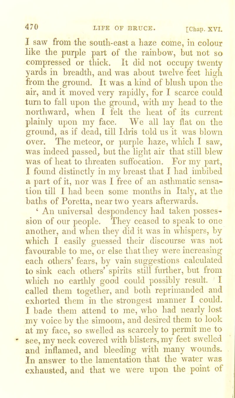 [Chap. XVI. I saw from the south-east a haze come, in colour like the purple part of the rainbow, but not so compressed or thick. It did not occupy twenty yards in breadth, and was about twelve feet high from the ground. It was a kind of blush upon the air, and it moved very rapidly, for I scarce could turn to fall upon the gi'ound, with my head to the northward, when I felt the heat of its current plainly upon my face. We all lay flat on the ground, as if dead, till Idris told us it was blown over. The meteor, or purple haze, which I saw, was indeed passed, but the light air that still blew was of heat to tin-eaten suffocation. For my part, I found distinctly in my breast that I had imbibed a part of it, nor was I free of an asthmatic sensa- tion till I had been some months in Italy, at the baths of Poretta, near two years afterwards. ‘ An universal despondency had taken posses- sion of our people. They ceased to speak to one another, and when they did it was in whispers, by which I easily guessed their discourse was not favourable to me, or else that they were increasing each others’ fears, by vain suggestions calculated to sink each others’ spirits still further, but from which no earthly good could possibly result. I called them together, and both reprimanded and exhorted them in the stoongest manner I could. I bade them attend to me, who had nearly lost my voice by the simoom, and desired them to look at my face, so swelled as scarcely to permit me to ' see, my neck covered with blisters, my feet swelled and inflamed, and bleeding with many wounds. In answer to the lamentation that the water was exhausted, and that we were upon the point of I