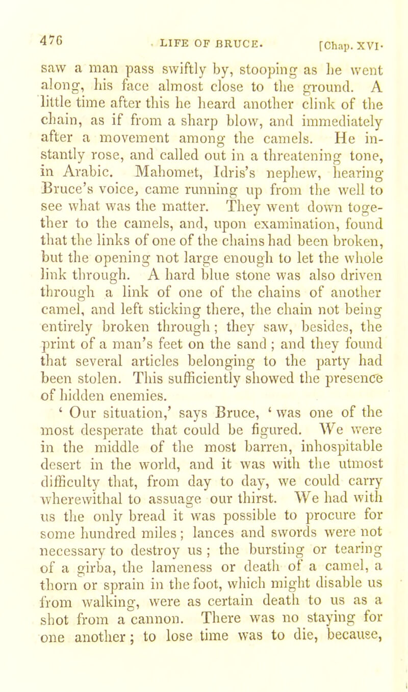 47G [Chap. XVI- saw a man pass swiftly by, stooping as be went along, bis face almost close to tbe gi'ound. A little time after tins be lieard anotber clink of tbe chain, as if from a sharp blow, and immediately after a movement among tbe camels. He in- stantly rose, and called out in a threatening tone, in Arabic. Mahomet, Idris’s nephew, bearing Bruce’s voice, came running up from tbe well to see what was tbe matter. They went down toge- ther to the camels, and, upon examination, found that tbe links of one of tbe chains had been broken, but tbe opening not large enough to let the whole link through. A hard blue stone was also driven through a link of one of the chains of another camel, and left sticking there, the chain not being entirely broken through; they saw, besides, the print of a man’s feet on the sand ; and they found that several articles belonging to the party had been stolen. This sufficiently showed the presence of hidden enemies. ‘ Our situation,’ says Bruce, ‘ was one of the most desperate that could be figured. We were in the middle of the most barren, inhospitable desert in the world, and it was with the utmost difficulty that, from day to day, we could carr}^ wherewithal to assuage our thirst. We had with us the only bread it was possible to procure for some hundred miles ; lances and swords were not necessary to destroy us ; the bursting or tearing of a girba, the lameness or death ot a camel, a thorn or sprain in the foot, which might disable us i'rom walking, were as certain death to us as a shot from a cannon. There was no staying for one another; to lose time was to die, because,