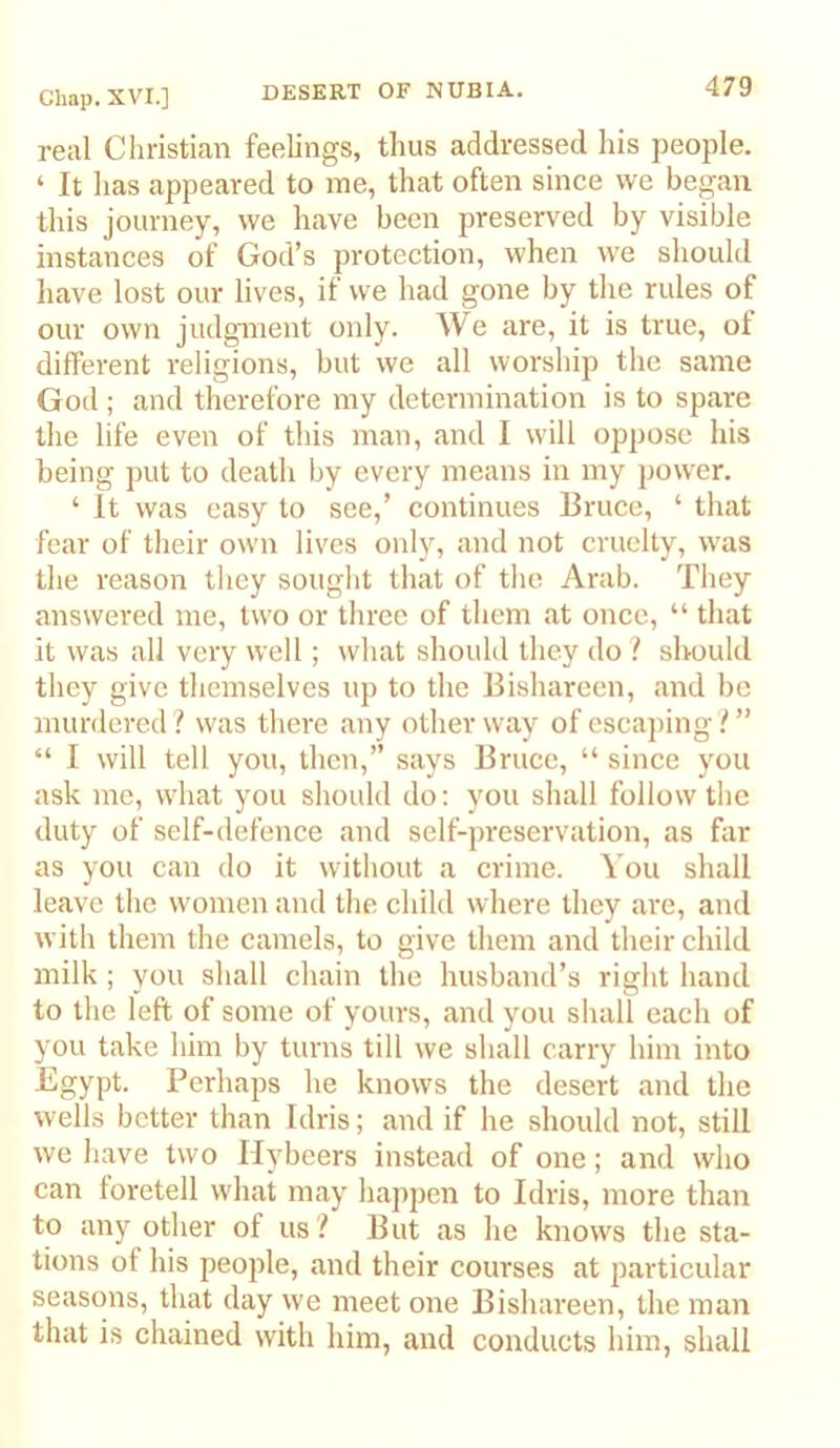 real Christian feelings, thus addressed his people. ‘ It has appeared to me, that often since we began this journey, we have been preserved by visible instances of God’s protection, when we should have lost our lives, if we had gone by tlie rules of our own judgment only. We are, it is true, of different religions, but we all worship the same God ; and therefore my determination is to spare the life even of this man, and I will oppose his being put to death by every means in my power. ‘ It was easy to see,’ continues Bruce, ‘ that fear of their own lives only, and not cruelty, was the reason they sought that of the Arab. They answered me, two or three of them at once, “ that it was all very well; what should they do / should they give themselves up to the liishareen, and be murdered? was there any other way of escaping?” “ I will tell you, then,” says Bruce, “ since you ask me, what you should do: you shall follow the duty of self-defence and self-preservation, as far as you can do it witliout a crime. You shall leave the women and the child where they are, and with them the camels, to give them and their child milk ; you shall chain the husband’s right hand to the left of some of yours, and you shall each of you take him by turns till we shall carry him into Egypt. Perhaps he knows the desert and the wells better than Idris; and if he should not, still we have two Hybeers instead of one; and who can foretell what may happen to Idris, more than to any other of us ? But as he knows the sta- tions of his people, and their courses at particular seasons, that day we meet one Bishareen, the man that is chained with him, and conducts him, shall