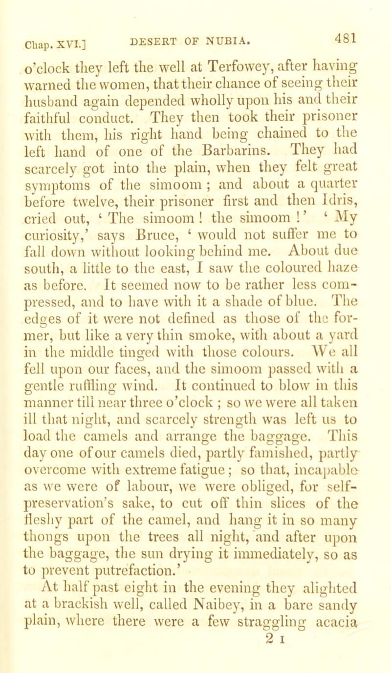 o’clock they left the well at Terfowey, after having warned the women, that their chance of seeing their husband again depended wholly upon his and their faitliful conduct. They then took their prisoner with them, his right hand being chained to the left hand of one of the Barbarins. They had scarcely got into the plain, when they felt great symptoms of tlie simoom ; and about a quarter before twelve, their prisoner first and then Idris, cried out, ‘ The simoom ! the simoom ! ’ ‘ My curiosity,’ says Bruce, ‘ would not sufler me to fall down witliout looking behind me. About due south, a little to the east, I saw the coloured haze as before. It seemed now to be rather less com- pressed, and to have with it a shade of blue. The edges of it were not defined as those of the for- mer, but like a very thin smoke, with about a yard in the middle tinged with those colours. We all fell upon our faces, and the simoom passed with a Q-entle rulllino: wind. It continued to blow in this manner till near three o’clock ; so we were all taken ill that night, and scarcely strength was left us to load the camels and arrange the baggage. This day one of our camels died, partly famished, partly overcome with exti'eme fatigue; so that, incajiablo as we were of labour, we were obliged, for self- preservation’s sake, to cut off thin slices of the lieshy part of the camel, and hang it in so many thongs upon the trees all night, and after upon the baggage, the sun drying it immediately, so as to prevent putrefiiction.’ At half past eight in the evening they alighted at a brackish well, called Naibey, in a bare sandy plain, where there were a few straggling acacia