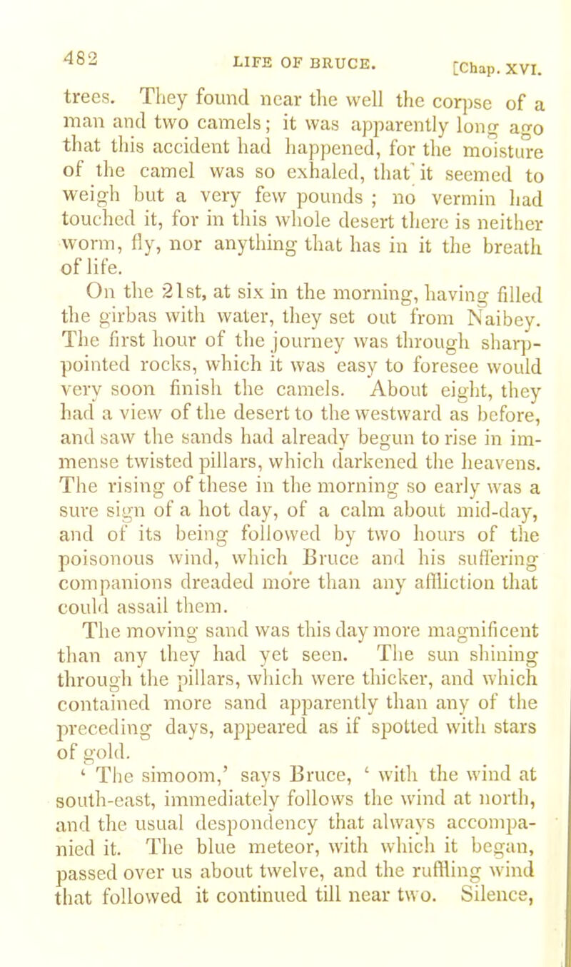 [Chap. XVI. trees. They found near tlie well the corpse of a man and two camels; it was apparently long ao that this accident had happened, for the moisture of the camel was so exhaled, that'it seemed to weigh but a very few pounds ; no vermin had touched it, for in this whole desert there is neither worm, fly, nor anything that has in it the breath of life. On the 21 St, at six in the morning, having filled the girbas with water, they set out from Naibey. The first hour of the journey was through shar])- pointed rocks, which it was easy to foresee would very soon finish the camels. About eight, they had a view of the desert to the westward as before, and saw the sands had already begun to rise in im- mense twisted pillars, which darkened the heavens. The rising of these in the morning so early was a sure sign of a hot day, of a calm about mid-day, and of its being followed by two hours of the poisonous wind, which Bruce and his suffering companions dreaded more than any affliction that could assail them. The moving sand was this day more magnificent than any they had yet seen. The sun shining through the pillars, which were thicker, and which contained more sand apparently than any of the preceding days, appeared as if spotted with stars of gold. ‘ The simoom,’ says Bruce, ‘ with the wind at south-east, immediately follows the wind at north, and the usual despondency that always accompa- nied it. The blue meteor, with which it began, passed over us about twelve, and the ruffling wind that followed it continued till near two. Silence,