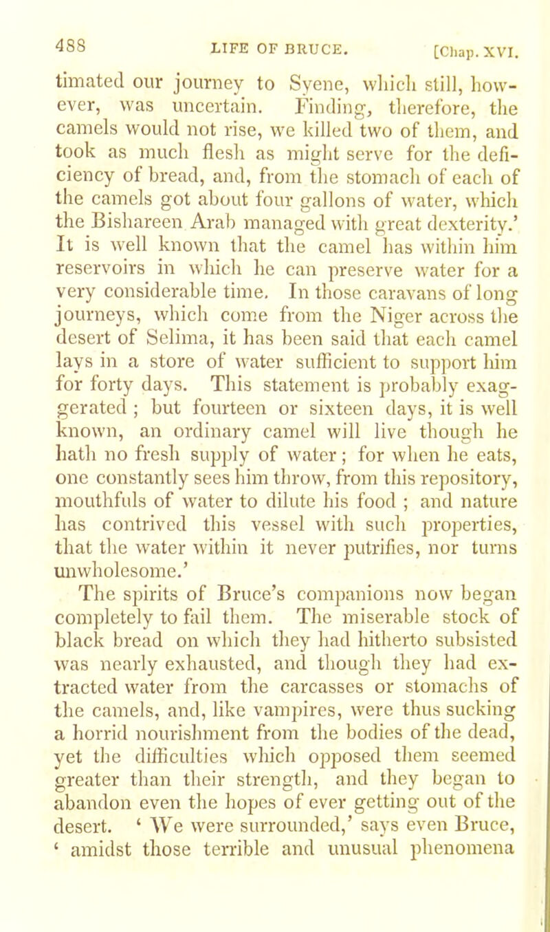 timated our journey to Syene, wliich still, how- ever, was uncertain. Finding, therefore, the camels would not rise, we killed two of them, and took as much flesh as might serve for the defi- ciency of bread, and, from the stomach of each of the camels got about four gallons of water, which the Bishareen Arab managed with great dexterity.’ It is well known that the camel lias within liim reservoirs in which he can preserve water for a very considerable time. In those caravans of long journeys, which come from the Niger across the desert of Selima, it has been said that each camel lays in a stoi'e of water sufficient to support him for forty days. This statement is probably exag- gerated ; but fourteen or sixteen days, it is well known, an ordinary camel will live though he hath no fresh supply of water; for when he eats, one constantly sees him throw, from this repository, mouthfuls of water to dilute Ids food ; and nature has contrived this vessel with such properties, that the water W'ithin it never putrifies, nor turns unwholesome.’ The spirits of Bruce’s companions now began completely to fail them. The miserable stock of black bread on which they had hitherto subsisted was nearly exhausted, and though they had ex- tracted water from the carcasses or stomachs of the camels, and, like vampires, were thus sucking a horrid nourishment from the bodies of the dead, yet the difficulties which ojiposed them seemed greater than their strength, and they began to abandon even the hopes of ever getting out of the desert. ‘ We were surrounded,’ says even Bruce, ‘ amidst those terrible and unusual phenomena I