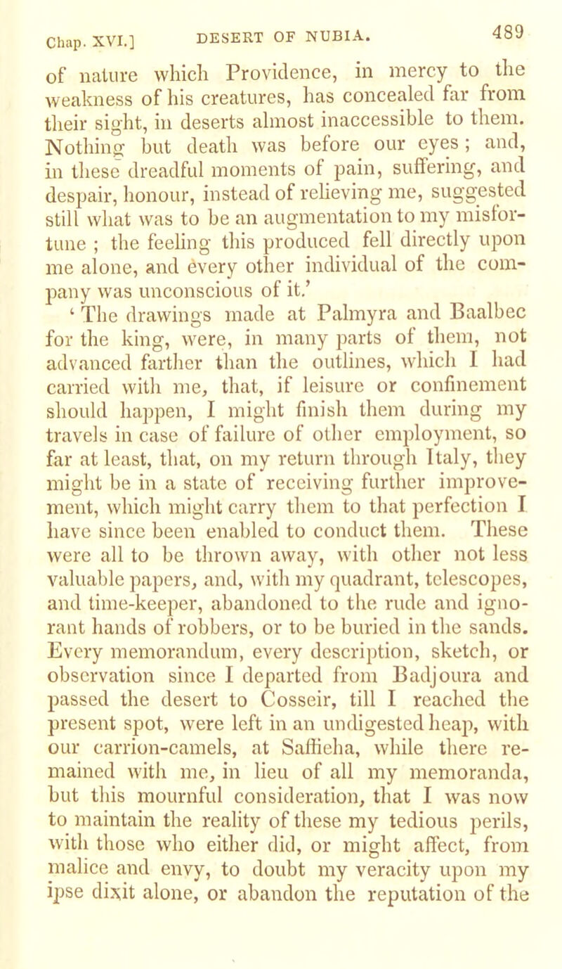 of nature which Providence, in mercy to the weakness of his creatures, has concealed far from their sight, in deserts almost inaccessible to them. Nothinjj but death was before our eyes ; and, in these dreadful moments of pain, suffering, and despair, honour, instead of reheving me, suggested still what was to be an augmentation to my misfor- tune ; the feeling this produced fell directly upon me alone, and every other individual of the com- pany was unconscious of it.’ ‘ The drawings made at Palmyra and Baalbec for the king, were, in many jiarts of them, not advanced fartlier than the outlines, which I had carried with me, that, if leisure or confinement should happen, I might finish them during my travels in case of failure of other employment, so far at least, that, on my return through Italy, they might be in a state of receiving further improve- ment, which might carry them to that perfection I have since been enabled to conduct them. These were all to be thrown away, with other not less valuable papers, and, with my quadrant, telescopes, and time-keeper, abandoned to the rude and igno- rant hands of robbers, or to be buried in the sands. Every memorandum, every description, sketch, or observation since I departed from Badjoura and passed the desert to Cosseir, till I reached the present spot, were left in an undigested heap, with our carrion-camels, at Safiieha, while there re- mained with me, in lieu of all my memoranda, but this mournful consideration, that I was now to maintain the reality of these my tedious perils, with those who either did, or might affect, from malice and envy, to doubt my veracity upon my ipse dixit alone, or abandon the reputation of the
