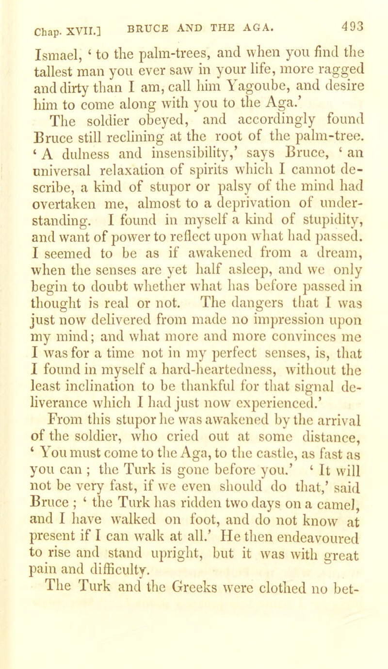 Ismael, ‘ to the palm-trees, and when you find the tallest man you ever saw in your life, more ragged and dirty than I am, call him Yagoube, and desire him to come along with you to the Aga.’ The soldier obeyed, and accordingly found Bruce still reclining at the root of the palm-tree. ‘ A dulness and insensibility,’ says Bruce, ‘ an universal relaxation of spirits which I cannot de- scribe, a kind of stupor or palsy of the mind had overtaken me, almost to a deprivation of under- standing. I found in myself a kind of stupidity, and want of power to reflect upon what had passed. I seemed to be as if awakened from a dream, when the senses are yet half asleep, and wc only begin to doubt whether what has before passed in thought is real or not. The dangers tliat I was just now delivered from made no impression upon my mind; and what more and more convinces me I was for a time not in my perfect senses, is, that I found in myself a hard-heartedness, without the least inclination to be thankful for that signal de- liverance which I had just now experienced.’ From this stupor he was awakened by the arrival of the soldier, who cried out at some distance, ‘ You must come to the Aga, to the castle, as fast as you can ; the Turk is gone before you.’ ‘ It will not be very fast, if we even should do that,’ said Bruce ; ‘ the Turk has ridden two days on a camel, and I have walked on foot, and do not know at present if I can walk at all.’ He then endeavoured to rise and stand upright, but it was with great pain and difficulty. The Turk and the Greeks were clothed no bet-