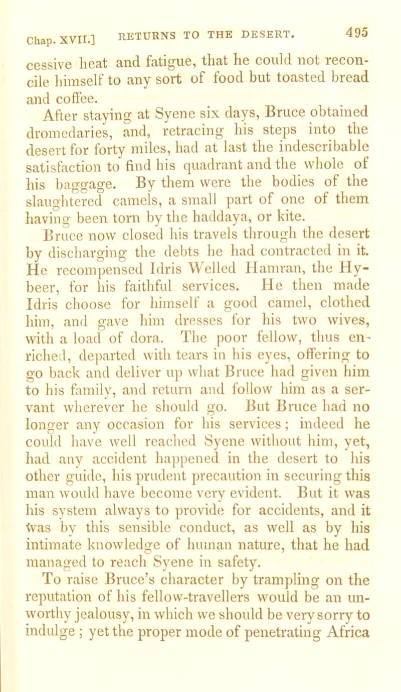 RETURNS TO THE DESERT, cessive heat and fatigue, that lie could not recon- cile himself to any sort of food but toasted bread and coffee. After staying at Syene six days, Bruce obtained dromedaries, and, retracing his steps into the desert for forty miles, had at last the indescribable satisfaction to find his quadrant and the whole of his baggage. By them were the bodies of the slaughtered camels, a small part of one of them having been torn by the haddaya, or kite. Bruce now closed his travels through the desert by discharging the debts he had contracted in it. He recompensed Idris Welled Hamran, the Hy- beer, for his faithful services. He then made Idris choose for himself a good camel, clothed him, and gave him dresses for his two wives, with a load of dora. The poor fellow, thus en- richeil, departed with tears in his eyes, offering to go back and deliver up what Bruce had given him to his family, and return and follow him as a ser- vant wherever he should go. But Bruce had no longer any occasion for his services; indeed he could have well reached Syene without him, yet, had any accident happened in the desert to his other guide, his prudent precaution in securing this man would have become very evident. But it was his system always to provide for accidents, and it tvas by this sensible conduct, as well as by his intimate knowledge of human nature, that he had managed to reach Syene in safety. To raise Bruce’s character by trampling on the reputation of his fellow-travellers would be an un- worthy jealousy, in which we should be very sorry to indulge ; yet the proper mode of penetrating Africa