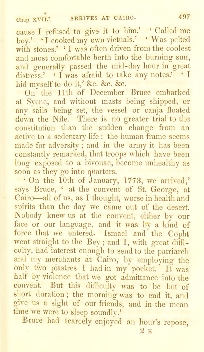 cause I refused to give it to him.’ ‘ Called me boy.’ ‘I cooked my own victuals.’ ‘ AVas iielted with stones.’ ‘ I was often driven from the coolest and most comfortable berth into the burning sun, and generally passed the mid-day hour in great distress.’ ‘ I was afraid to take any notes.’ ‘ I hid myself to do it,’ &c. Sec. Sec. On the 11th of December Bruce embarked at Syene, and without masts being shipped, or any sails being set, the vessel or canja floated down the Nile. There is no greater trial to the constitution than the sudden change from an active to a sedentary life : the human frame seems made for adversity; and in the army it has been constantly remarked, that troops which have been long exposed to a bivouac, become unhealthy as soon as they go into quarters. ‘ On the 10th of January, 1773, we arrived,’ says Bruce, ‘ at the convent of St. George, at Cairo—all of us, as I thought, worse in health and spirits than the day we came out of the desert. Nobody knew us at the convent, cither by our face or our language, and it was by a kind of force that we entered. Ismael and the Copht went straight to the Bey ; and I, with gi-cat difli- culty, had interest enough to send to the patriarch and my merchants at Cairo, by employing the only two piastres I had in my pocket. It w'as half by violence that we got admittance into the convent. But this difficulty w\as to be but of short duration; the morning was to end it, and give us a sight of our friends, and in the mean time we were to sleep soundly.’ Bruce had scarcely enjoyed an hour’s repose, 2 K