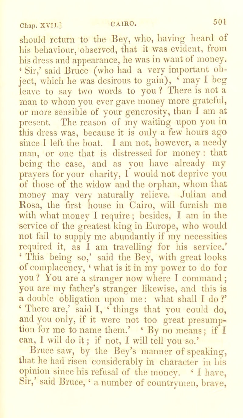 CAIRO. slioukl return to the Bey, who, having heard of liis behaviour, observed, that it was evident, from his dress and appearance, he was in want ot money. ‘ Sir,’ said Bruce (who had a very important ob- ject, which he was desirous to gain), ‘ may 1 beg leave to say two words to you if There is not a man to whom you ever gave money more grateful, or more sensible of your generosity, than 1 am at present. The reason of my waiting upon you in this dress was, because it is only a few hours ago since I left the boat. I am not, however, a needy man, or one that is distressed for money : that being the case, and as you have alreaily my prayers for your charity, 1 would not deprive you of those of the widow and the orphan, whom that money may very naturally relieve. Jidian and Rosa, the first house in Cairo, will furnish me with what money I require; besides, I am in the service of the greatest king in Europe, who would not fail to supply me abundantly if my necessities required it, as I am travelling for Ids service.’ ‘ This being so,’ said the Bey, with great looks of complacency, ‘ what is it in my jiower to do for you ? You are a stranger now where I command ; you are my father’s stranger likewise, and this is a double obligation upon me; what shall I do V ‘ There are,’ said I, ‘ things that you could do, and you only, if it were not too great presump- tion for me to name them.’ ‘ J^y no means; if I can, I will do it; if not, I will tell you so.’ Bruce saw, by the Bey’s manner of speaking, that he had risen considerably in character in his opinion since his refusal of the monev. ‘ I have, bir,’ said Bruce, ‘ a number of countrymen, brave.