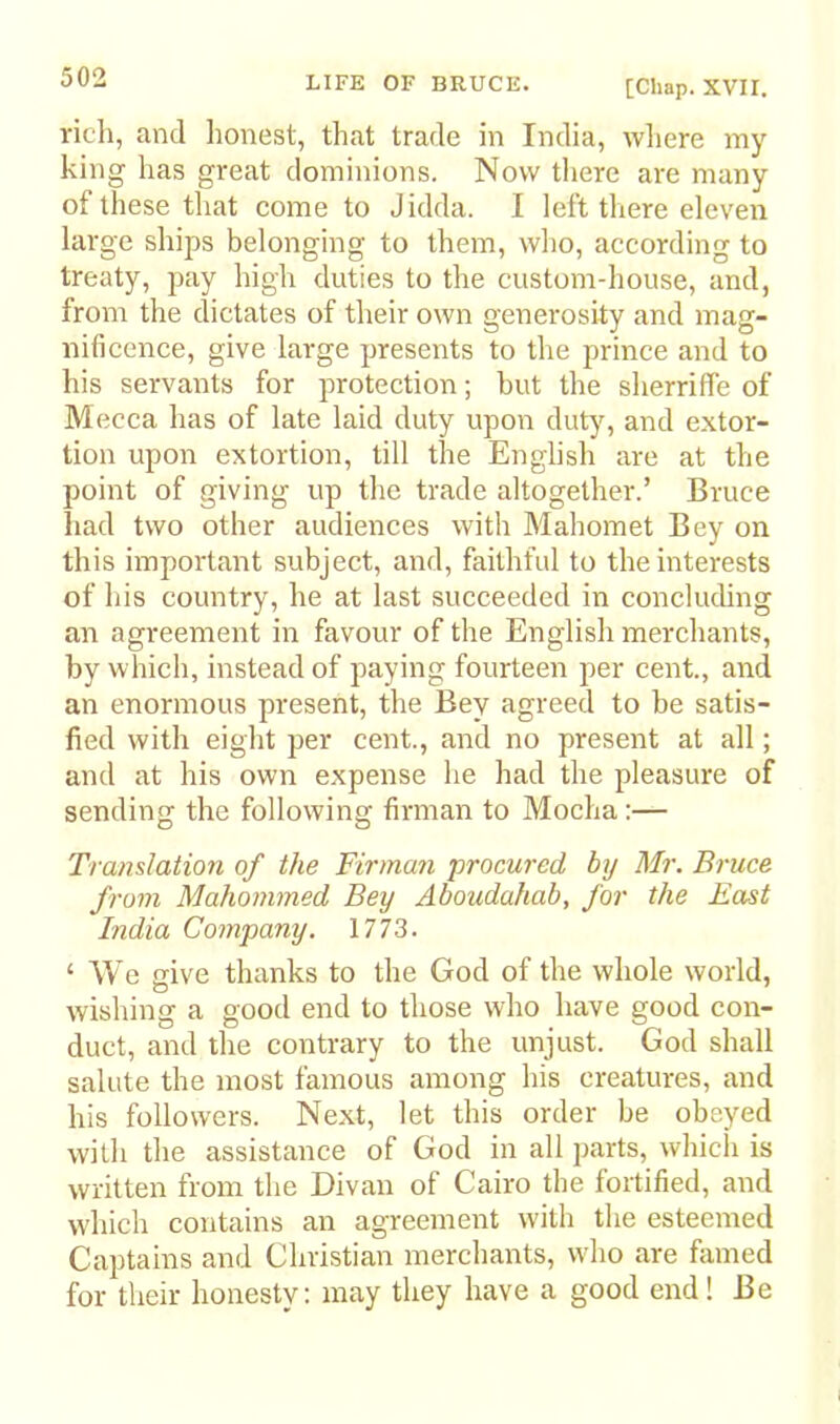 rich, and honest, that trade in India, wliere my king has great dominions. Now there are many of these that come to Jidda. I left there eleven large ships belonging to them, who, according to treaty, pay high duties to the custom-house, and, from the dictates of their own generosity and mag- nificence, give large presents to the prince and to his servants for protection; but the sherriffe of Mecca has of late laid duty upon duty, and extor- tion upon extortion, till the English are at the point of giving up the trade altogether.’ Bruce had two other audiences with Mahomet Bey on this important subject, and, faithful to the interests of his country, he at last succeeded in concluding an agreement in favour of the English merchants, by which, instead of paying fourteen per cent., and an enormous present, the Bey agreed to be satis- fied with eight per cent., and no present at all; and at his own expense he had the pleasure of sending the following firman to Mocha:— Translation of the Firman procured by Mr. Bruce from Mahommed Bey Aboudahab, for the Fast India Company. 1773. ‘ We give thanks to the God of the whole world, wishing a good end to those who have good con- duct, and the contrary to the unjust. God shall salute the most famous among his creatures, and his followers. Next, let this order be obeyed with the assistance of God in all parts, which is written from the Divan of Cairo the fortified, and which contains an agreement with the esteemed Captains and Christian merchants, who are famed for their honesty; may they have a good end! Be