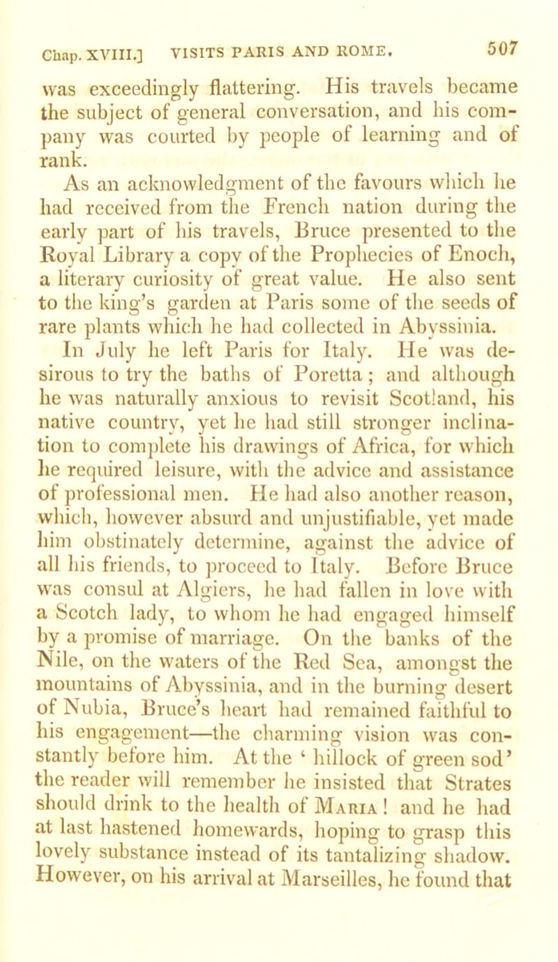 was exceedingly flattering. His travels became the subject of general conversation, and his com- pany was courted by people of learning and of rank. As an acknowledgment of the favours which he had received from the French nation during the early part of his travels, Bruce presented to the Royal Library a copy of the Prophecies of Enoch, a literary curiosity of great value. He also sent to the king’s garden at Paris some of the seeds of rare plants which he had collected in Abyssinia. In July he left Paris for Italy. He was de- sirous to try the baths of Poretta; and although he was naturally anxious to revisit Scotland, his native country, yet he had still stronger inclina- tion to comj)lete his drawings of Africa, for w'hich he required leisure, with the advice and assistance of professional men. He had also another reason, which, however absui'd and unjustifiable, yet made him obstinately determine, against the advice of all his friends, to proceed to Italy. Before Bruce was consul at Algiers, he had fallen in love with a Scotch lady, to whom he had engaged himself by a promise of marriage. On the banks of the Nile, on the waters of the Red Sea, amongst the mountains of Abyssinia, and in the burning desert of Nubia, Bruce’s heart had remained faithful to his engagement—the charming vision was con- stantly before him. At the ‘ hillock of green sod’ the reader will remember he insisted that Strates should drink to the health of Maria ! and he had at last hastened homewards, hoping to grasp this lovely substance instead of its tantalizing shadow. However, on his arrival at Marseilles, he found that