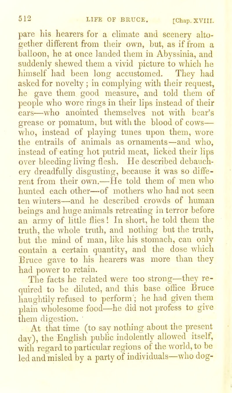 [Chap. XVIII. pare las hearers for a climate and scenery alto- gether different from their own, but, as if from a balloon, he at once landed them in Abyssinia, and suddenly shewed them a vivid picture to which he himself had been long accustomed. They had asked for novelty ; in complying with their request, he gave them good measure, and told them of people who wore rings in their lips instead of their ears—who anointed themselves not with bear’s grease or pomatum, but with the blood of cows— who, instead of playing tunes upon them, wore the entrails of animals as ornaments—and wdio, instead of eating hot putrid meat, licked their lips over bleeding living flesh. He described debauch- eiy dreadfully disgusting, because it was so diffe- rent from their own.—He told them of men who hunted each other—of mothers who had not seen ten winters—and he described crowds of human beings and huge animals retreating in terror before an army of little flies! In short, he told them the ti’uth, the whole truth, and nothing but the truth, but the mind of man, like his stomach, can only contain a certain quantity, and the dose which Bruce gave to his hearers was more than they had power to retain. The facts he related were too strong—they re- quired to be diluted, and this base office Bruce haughtily refused to perform'; he had given them plain wholesome food—he did not jirofess to give them digestion. ' At that time (to say nothing about the present day), the English public indolently allowed itself, with regard to particular regions of the world, to be led and misled by a party of individuals—who dog-