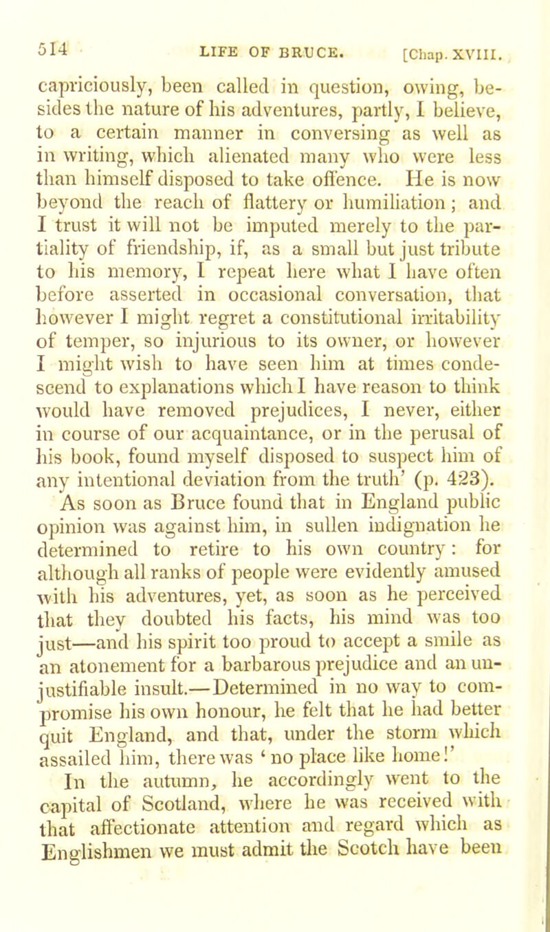 [Chap. XVIII. capriciously, been called in question, owing, be- sides llie nature of his adventures, partly, I believe, to a certain manner in conversing as well as in writing, which alienated many who were less than himself disposed to take oft'ence. He is now beyond the reach of flattery or humiliation; and I trust it will not be imputed merely to the par- tiality of friendship, if, as a small but just tribute to his memory, I repeat here what 1 have often before asserted in occasional conversation, that however I might regret a constitutional iratability of temper, so injurious to its owner, or however I might wish to have seen him at times conde- scend to explanations which I have reason to think would have removed prejudices, I never, either in course of our acquaintance, or in the perusal of his book, found myself disposed to suspect him of any intentional deviation from the truth’ (p. 423). As soon as Bruce found that in England public opinion was against him, in sullen indignation he determined to retire to his own country: for although all ranks of people were evidently amused with his adventures, yet, as soon as he perceived that they doubted bis facts, his mind was too just—and his spirit too proud to accept a smile as an atonement for a barbarous prejudice and an un- justifiable insult.—Determined in no way to com- promise his own honour, he felt that he had better quit England, and that, under the storm which assailed him, there was ‘no place like home!’ In the autumn, he accordingly want to the capital of Scotland, where he was received with that affectionate attention and regard which as Englishmen we must admit the Scotch have been