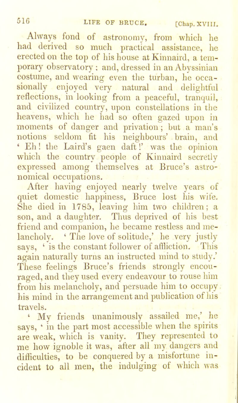 [Chap. XVIII. Always fond of astronomy, from which he had derived so much practical assistance, he erected on the top of his house at Kinnaird, a tem- porary observatory ; and, dressed in an Abyssinian costume, and wearing even the turban, he occa- sionally enjoyed very natural and delightful reflections, in looking from a peaceful, tranquil, and civilized country, upon constellations in the heavens, which he had so often gazed upon in moments of danger and privation; but a man’s notions seldom fit his neighbours’ brain, and ‘ Eh! the Laird’s gaen daft!’ was the ojiinion which the country people of Kinnaird secretly expressed among themselves at Bruce’s astro- nomical occupations. After having enjoyed nearly twelve years of quiet domestic happiness, Bruce lost his wife. She died in 1785, leaving him two children; a son, and a daughter. Thus deprived of his best friend and companion, he became restless and me- lancholy. ‘ The love of solitude,’ he very justly says, ‘ is the constant follower of aflliction. This again naturally turns an instructed mind to study.’ These feelings Bruce’s friends strongly encou- raged, and they used every endeavour to rouse him from his melancholy, and persuade him to occupy his mind in the arrangement and juiblication of his travels. ‘ My friends unanimously assailed me,’ he says, ‘ in the part most accessible w'hen the spirits are weak, which is vanity. They represented to me how ignoble it was, after all my dangers and difficulties, to be conquered by a misfortune in- cideirt to all men, the indulging of which was