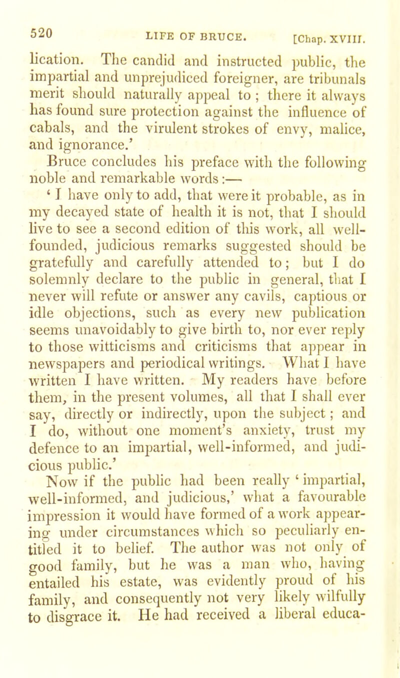 [Chap. XVIII. lication. The candid and instructed public, the impartial and unprejudiced foreigner, are tribunals merit should naturally appeal to ; there it always has found sure protection against the influence of cabals, and the virulent strokes of envy, malice, and ignorance.’ Bruce concludes his preface with the following noble and remarkable words:— ‘ J have only to add, that were it probable, as in my decayed state of health it is not, that I should live to see a second edition of this work, all well- founded, judicious remarks suggested should be gratefully and carefully attended to; but I do solemnly declare to the public in general, that I never will refute or answer any cavils, captious or idle objections, such as every new publication seems unavoidably to give birth to, nor ever reply to those witticisms and criticisms that appear in newspapers and periodical writings. What I have written I have written. My readers have before them, in the present volumes, all that I shall ever say, directly or indirectly, upon the subject; and I do, without one moment’s anxiety, trust my defence to an imiiartial, well-informed, and judi- cious public.’ Now if the public had been really ‘ impartial, well-informed, and judicious,’ what a favourable im]rression it would have formed of a work appear- ing under circumstances w hich so peculiarly en- titled it to belief. The author was not only of good family, but he was a man who, having entailed his estate, was evidently proud of his family, and consequently not very likely wilfully to disgrace it. He had received a liberal educa-