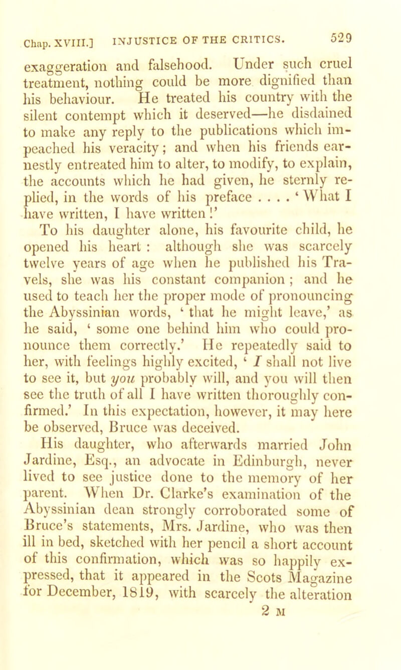 exaggeration and falsehood. Under such cruel treatment, nothing could be more dignified than his behaviour. He treated his country with the silent contempt which it deserved—he disdained to make any reply to the publications which im- peached his veracity; and when his friends ear- nestly entreated him to alter, to modify, to explain, the accounts which he had given, he sternly re- plied, in the words of his preface . . . . ‘ What I have written, I have written !’ To his daughter alone, his favourite child, he opened his heart : althougli she was scarcely twelve years of age when he published his Tra- vels, she was his constant companion ; and he used to teach her the proper mode of pronouncing the Abyssinian words, ‘ that he might leave,’ as he said, ‘ some one behind him who could pro- nounce them correctly.’ He repeatedly said to her, with feelings highly excited, ‘ I shall not live to see it, but you probably will, and you will then see the truth of all I have written thoroughly con- firmed.’ In this expectation, however, it may here be observed, Bruce was deceived. His daughter, who afterwards married John Jardine, Esq., an advocate in Edinburgh, never lived to see justice done to the memory of her parent. When Dr. Clarke’s examination of the Abyssinian dean strongly corroborated some of Bruce’s statements, Mrs. Jardine, who was then ill in bed, sketched with her pencil a short account of this confirmation, which was so happily ex- pressed, that it appeared in the Scots Magazine for December, 1819, with scarcely the alteration 2 M