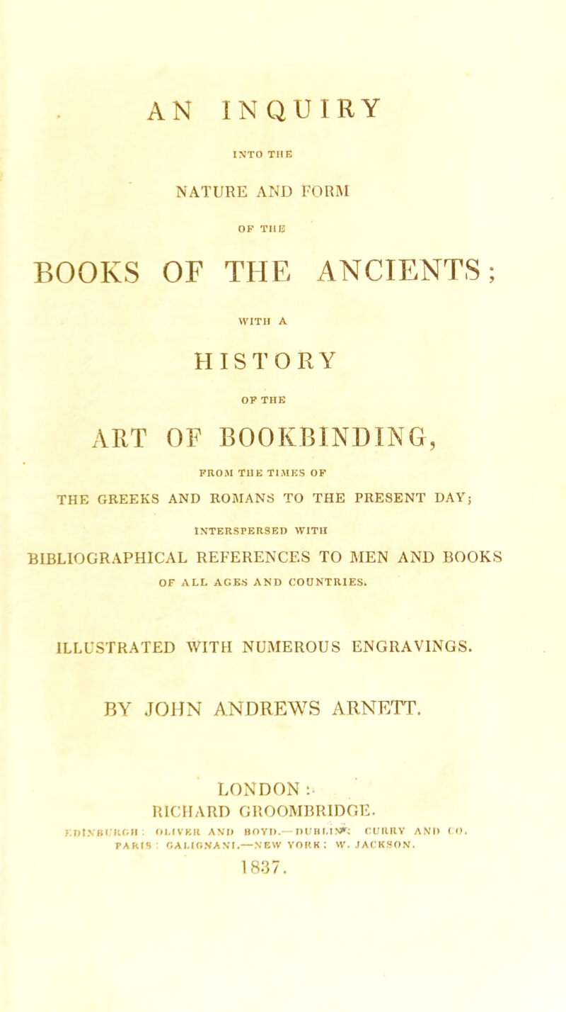 AN INQUIRY INTO THE NATURE AND FORM OF TUB BOOKS OF THE ANCIENTS; WITH A HISTORY OF THE ART OF BOOKBINDING, FROM THE Tl.MES OF THE GREEKS AND ROMANS TO THE PRESENT DAY; IXTBRSPERSBD WITH BIBLIOGRAPHICAL REFERENCES TO MEN AND BOOKS OF ALL AGE.S AND COUNTRIES. ILLUSTRATED WITH NUMEROUS ENGRAVINGS. BY .JOHN ANDREWS ARNETT. LONDON: RICHARD GROOMBRIDGE. I.nl.VBI'ROII . OI.IVF.R AND BOYD.— l)L'BI,I^>'; CUIIRV AND ( O. PARIS: OAUONANt.—NEW YORK : W. JACKSON. 1837.