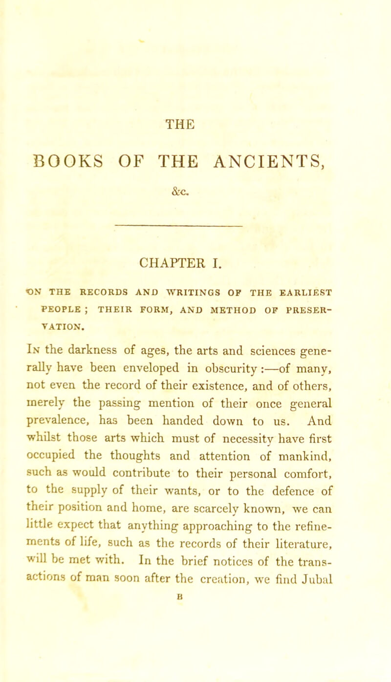 THE BOOKS OF THE ANCIENTS, &c. CHAPTER I. CN THE RECORDS AND WRITINGS OF THE EARLIEST PEOPLE ; THEIR FORM, AND METHOD OF PRESER- VATION. In the darkness of ages, the arts and sciences gene- rally have been enveloped in obscurity :—of many, not even the record of their existence, and of others, merely the passing mention of their once general prevalence, has been handed down to us. And whilst those arts which must of necessity have first occupied the thoughts and attention of mankind, such as would contribute to their personal comfort, to the supply of their wants, or to the defence of their position and home, are scarcely known, we can little expect that anything approaching to the refine- ments of life, such as the records of their literature, will be met with. In the brief notices of the trans- actions of man soon after the creation, we find Jubal B
