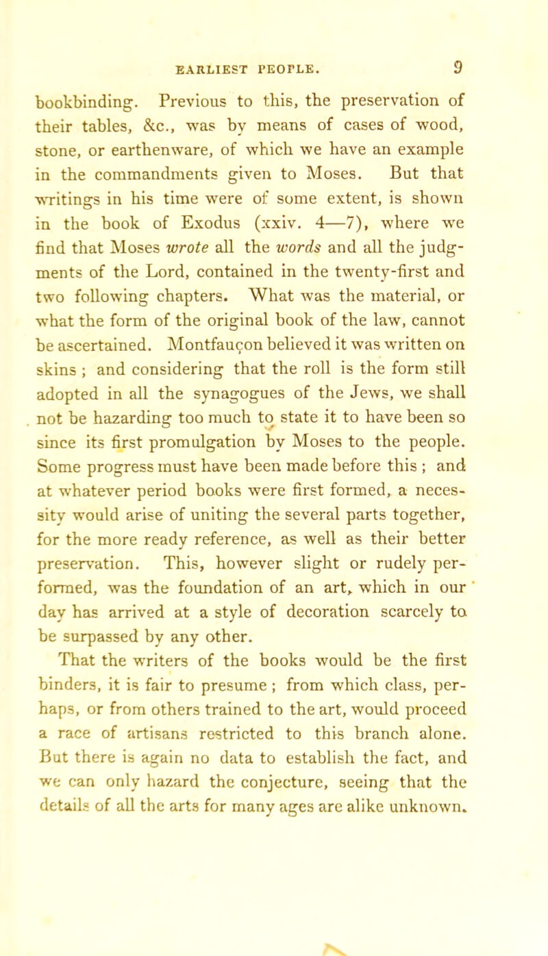 bookbinding. Previous to this, the preservation of their tables, &c., was by means of cases of wood, stone, or earthenware, of which we have an example in the commandments given to Moses. But that vsTitings in his time were of some extent, is shown in the book of Exodus (xxiv. 4—7), where we find that Moses wrote all the words and all the judg- ments of the Lord, contained in the twenty-first and two following chapters. What was the material, or what the form of the original book of the law, cannot be ascertained. Montfau^on believed it was written on skins ; and considering that the roll is the form still adopted in all the synagogues of the Jews, we shall not be hazarding too much to state it to have been so since its first promulgation by Moses to the people. Some progress must have been made before this ; and at whatever period books were first formed, a neces- sity would arise of uniting the several parts together, for the more ready reference, as well as their better preservation. This, however slight or rudely per- formed, was the foundation of an art, which in our day has arrived at a style of decoration scarcely to be surpassed by any other. That the writers of the books would be the first binders, it is fair to presume ; from which class, per- haps, or from others trained to the art, would proceed a race of artisans restricted to this branch alone. But there is again no data to establish the fact, and we can only hazard the conjecture, seeing that the details of all the arts for many ages are alike unknown.