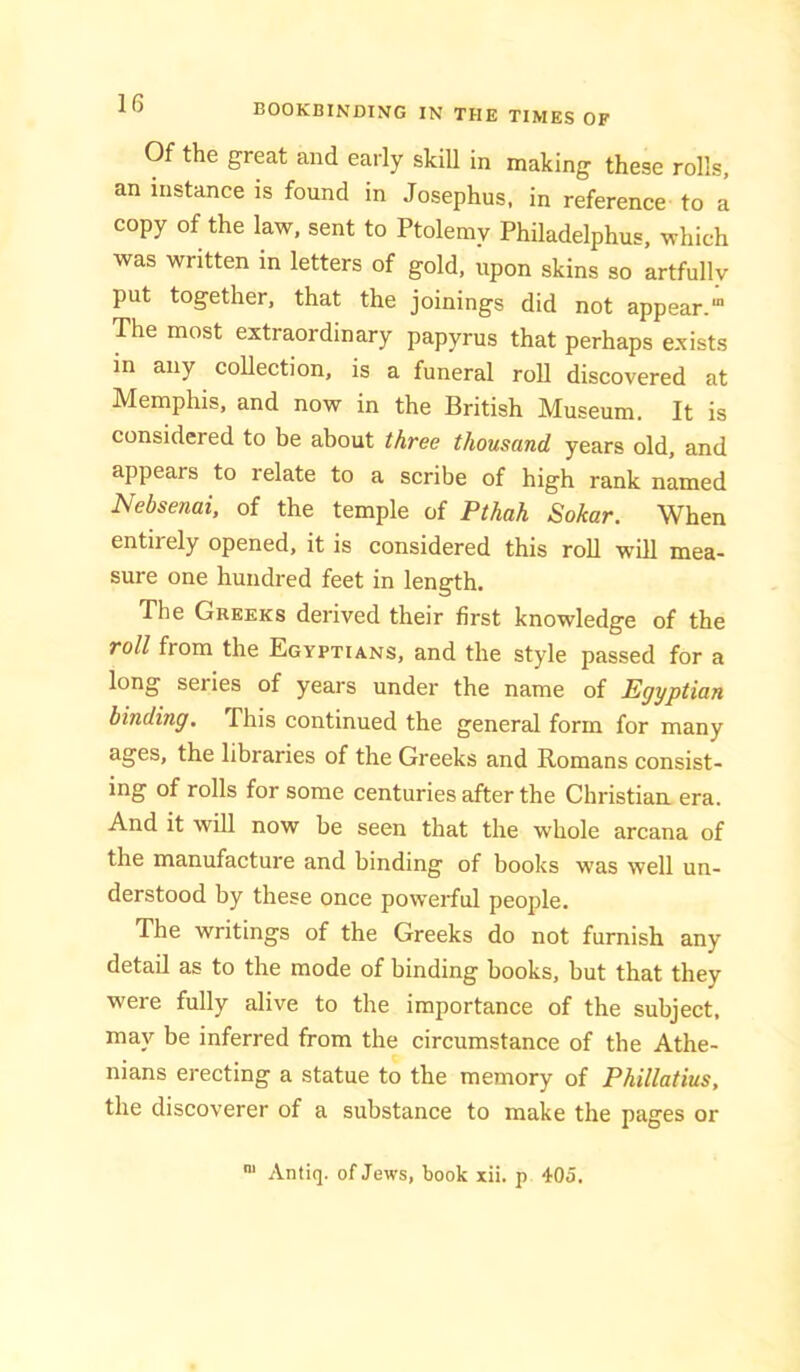 Of the great and early skill in making these rolls, an instance is found in Josephus, in reference to a copy of the law. sent to Ptolemy Philadelphus, which was written in letters of gold, upon skins so artfully put together, that the joinings did not appear.' The most extraordinary papyrus that perhaps exists in any coUection, is a funeral roll discovered at Memphis, and now in the British Museum. It is considered to be about three thousand years old, and appears to relate to a scribe of high rank named Nebsenai, of the temple of Pthah Sokar. When entirely opened, it is considered this roll will mea- sure one hundred feet in length. The Greeks derived their first knowledge of the roll from the Egyptians, and the style passed for a long series of years under the name of Egyptian binding. This continued the general form for many ages, the libraries of the Greeks and Romans consist- ing of rolls for some centuries after the Christian era. And it will now be seen that the whole arcana of the manufacture and binding of books was well un- derstood by these once powerful people. The writings of the Greeks do not furnish any detail as to the mode of binding books, but that they were fully alive to the importance of the subject, may be inferred from the circumstance of the Athe- nians erecting a statue to the memory of Phillatius, the discoverer of a substance to make the pages or Antiq. of Jews, book xii. p 405.