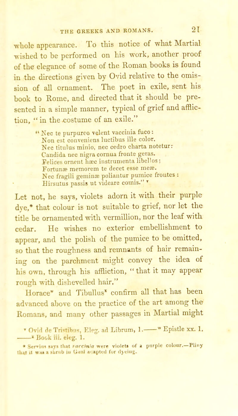 whole appearance. To this notice of what Martial wished to be performed on his work, another proof of the eleganee of some of the Roman books is found in the directions given by Ovid relative to the omis- sion of all ornament. The poet in exile, sent his hook to Rome, and directed that it should be pre- sented in a simple manner, typical of grief and afflic- tion, “in the .costume of an exile.” “ Nec te purpurea velent vaccinia fuco: Non est conveniens luctibus ille color. Nec titulus minio, nec cedro cbarta notetur: Candida nec nigra cornua fronte geras. Felices ornent hrec instrunienta libellos: Fortunse memorem te decet esse mese. Nec fragili geminae poliantur pumice froutes : Rirsutus passis ut videare comis.” ’ Let not, he says, violets adorn it with their purple dye,* that colour is not suitable to grief, nor let the title be ornamented with vermillion, nor the leaf with cedar. He wishes no exterior embellishment to appear, and the polish of the pumice to be omitted, so that the roughness and remnants of hair remain- ing on the parchment might convey the idea of his own, through his affliction, “ that it may appear rough with dishevelled hair.” Horace* and Tibullus^ confirm all that has been advanced above on the practice of the art among the Romans, and many other passages in Martial might ’ Ovid de Tristibiis, Eleg. ad Librum, 1. * Epistle xx. 1. * Book iii. eleg. 1. * Ser»inn says that larcin'ta were violcti of a purple colour.—Pliny that il wasasUnib lu CiaiU aoapletl for d>eiug.