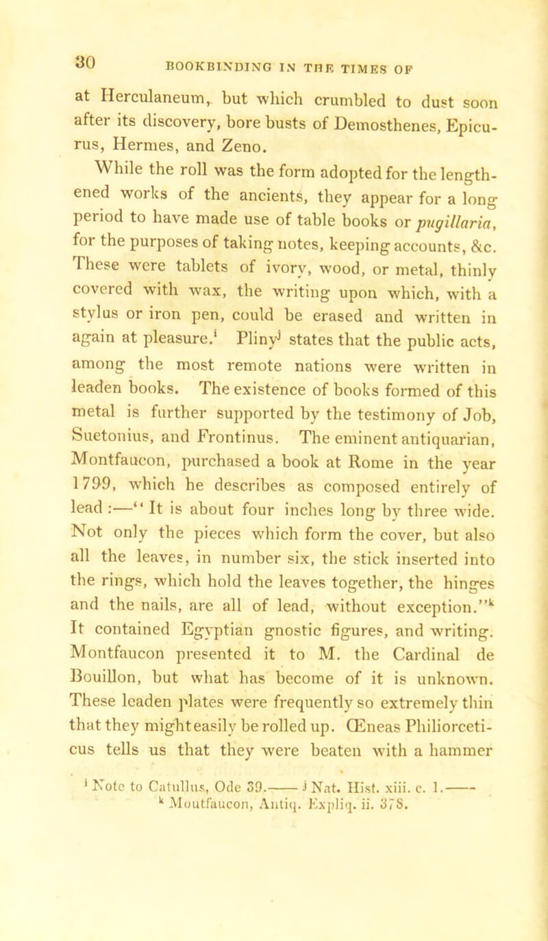 at Herculaneum, but which crumbled to dust soon after its discovery, bore busts of Demosthenes, Epicu- rus, Hermes, and Zeno. While the roll was the form adopted for the length- ened works of the ancients, they appear for a long period to have made use of table books or pngillaria, for the purposes of taking notes, keeping accounts, &c. These were tablets of ivory, wood, or metal, thinly covered with wax, the writing upon which, with a stylus or iron pen, could be erased and written in again at pleasure.* Plinyj states that the public acts, among the most remote nations were written in leaden books. The existence of books formed of this metal is further supported by the testimony of Job, Suetonius, and Frontinus. The eminent antiquarian, Montfaucon, purchased a book at Rome in the year 1799, which he describes as composed entirely of lead :—“ It is about four inches long by three wide. Not only the pieces which form the cover, but also all the leaves, in number six, the stick inserted into the rings, which hold the leaves together, the hinges and the nails, are all of lead, without exception. It contained Egyptian gnostic figures, and writing. Montfaucon presented it to M. the Cardinal de Bouillon, but what has become of it is unknown. These leaden plates were frequently so extremely thin that they mighteasily be rolled up. Qilneas Philiorceti- cus tells us that they were beaten with a hammer ’ Note to Ciitullu.';, Ode 39. 3 Nat. Hist. xiii. c. 1. Moutfaucoii, Anticj. Kxpliq. ii. 37S.