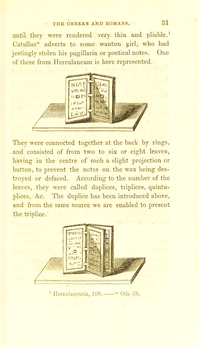 until they were rendered very thin and pliable.* Cat\illus'“ adverts to some wanton ^irl, who had jestingly stolen his pugillaria or poetical notes. One of these from Herculaneum is here represented. They were connected together at the back by rings, and consisted of from two to six or eight leaves, having in the centre of each a slight projection or button, to prevent the notes on the wax being des- troyed or defaced. According to the number of the leaves, they were called duplices, triplices, quintu- plices, &c. The duplice has been introduced above, and from the same source we are enabled to present the triplice. * llerculaiicnsia, 100. Ode 39.