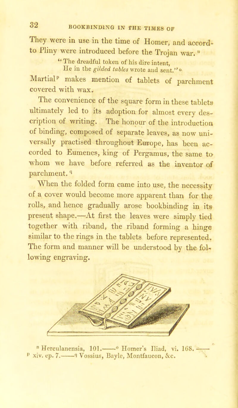 They were in use in the time of Homer, and accord- to Pliny were introduced before the Trojan war. “ The dreadful token of his dire intent, He in the gilded tables wrote and sent.”® MartialP makes mention of tablets of parchment covered with wax. The convenience of the square form in these tablets ultimately led to its adoption for almost every des- cription of writing. The honoui- of the introduction of binding, composed of separate leaves, as now uni- versally practised throughout Europe, has been ac- corded to Eumenes, king of Pergamus, the same to whom we have before referred as the inventor of parchment. When the folded form came into use, the necessity of a cover would become more apparent than for the rolls, and hence gradually arose bookbinding in its present shape.—At first the leaves were simply tied together with riband, the riband forming a hinge similar to the rings in the tablets before represented. The form and manner wiU be understood by the fol- lowing engraving.  Herculanensia, 101. ® Homer's Iliad, vi. lOS. -r— P xiv. ep. 7. 1 Vossius, Bayle, Montfaucoii, &c.