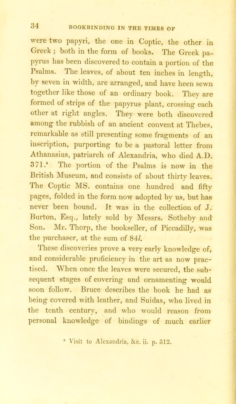 ■were two papyri, the one in Coptic, the other in Greek ; both in the form of books. The Greek pa- pyrus has been discovered to contain a portion of the Psalms. The leaves, of about ten inches in length, by seven in width, are arranged, and have been sewn together like those of an ordinary book. They are formed of strips of the papyrus plant, crossing each other at right angles. They were both discovered among the rubbish of an ancient convent at Tliebes, remarkable as still presenting some fragments of an inscription, pui-porting to be a pastoral letter from Athanasius, patriarch of Alexandria, who died A.D. 371.‘ The portion of the Psalms is now in the British Museum, and consists of about thirty leaves. The Coptic MS. contains one hundred and fifty pages, folded in the form now adopted by us, but has never been bound. It was in the collection of J. Burton, Esq., lately sold by Messrs. Sotheby and Son. Mr. Thorp, the bookseller, of Piccadilly, was the ]iurchaser, at the sum of 84/. These discoveries prove a very early knowledge of, and considerable proficiency in the art as now prac- tised. When once the leaves were secured, the sub- sequent stages of covering and ornamenting would soon follow. Bruce describes the book he had as being covered with leather, and Suidas, who lived in the tenth century, and who would reason from personal knowledge of bindings of much earher ' Visit to Alexandria, &c. ii. p. 312.