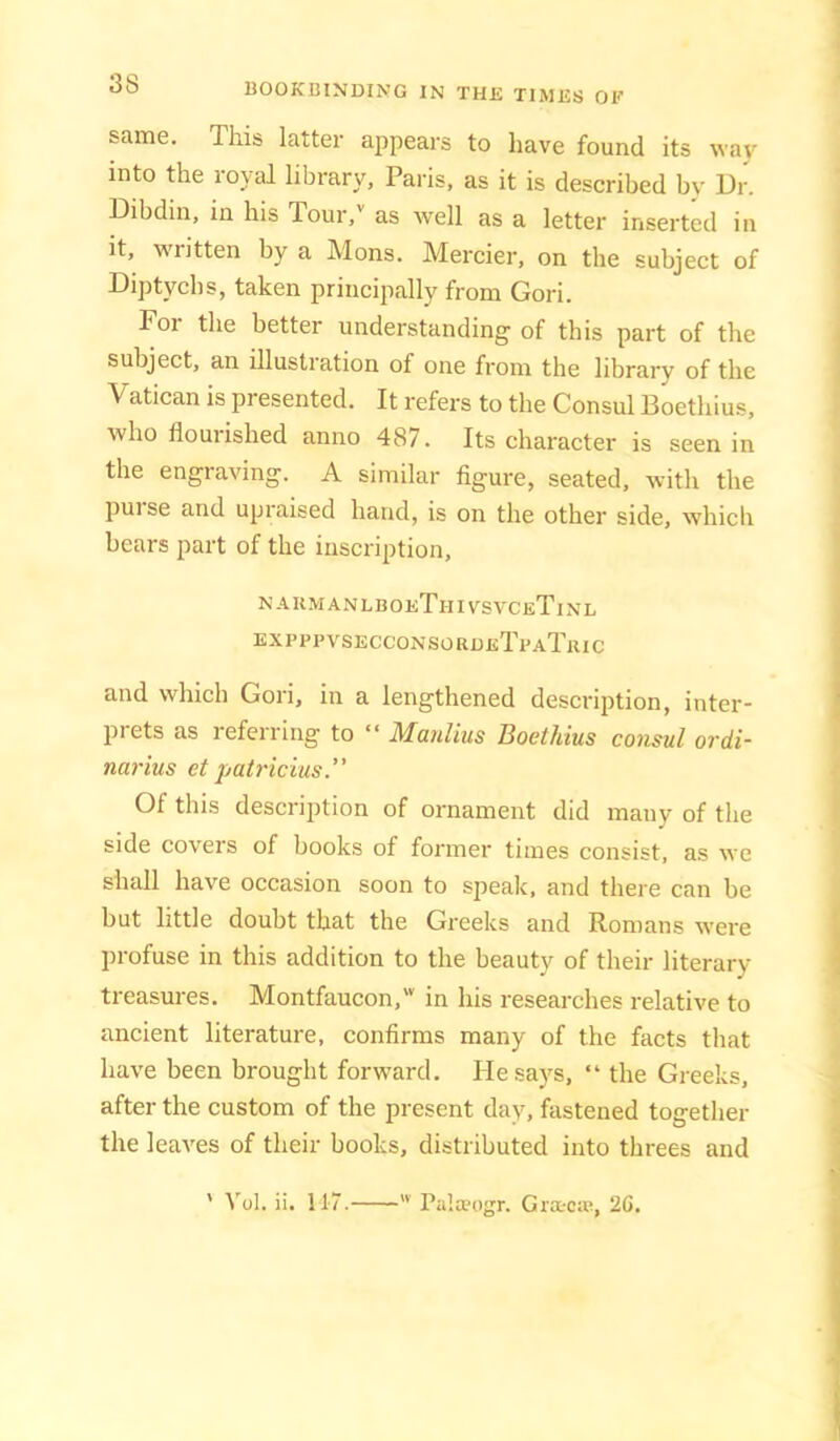 same. This latter ajipears to have found its way into the loval library, Paris, as it is described by Dr. Dibdin, in his Tour,'' as well as a letter inserted in it, written by a Mons. Mercier, on the subject of Diptych s, taken principally from Gori. For the better understanding of this part of the subject, an illustration of one from the library of the Vatican is presented. It refers to the Consul Boethius, who flourished anno 487. Its character is seen in the engraving. A similar figure, seated, with the pui se and upraised hand, is on the other side, which bears part of the inscription, naumanlboeThivsvceTinl expppvsecconsordeTpaTric and which Gori, in a lengthened description, inter- piets as referring to “ Manlius Boethius consul ordi- narius etpatricius.” Of this description of ornament did many of the side covers of books of former times consist, as we shall have occasion soon to speak, and there can be but little doubt that the Greeks and Romans were profuse in this addition to the beauty of their literary treasures. Montfaucon,' in his researches relative to ancient literature, confirms many of the facts that have been brought forward. Hesa)’’s, “ the Greeks, after the custom of the present day, fastened together the leaves of their books, distributed into threes and ' Vol. ii. 11-7. ■ Piilteogr. Gra-ca?, 26.